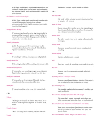 (UK) If you wouldn't touch something with a bargepole, you                    If something is x-rated, it is not suitable for children.
           would not consider being involved under any circumstances.
           (In American English, people say they wouldn't touch it with        ~Y~
           a ten-foot pole)
                                                                               Yah boo sucks
Wouldn't touch it with a ten-foot pole
                                                                                         Yah boo & yah boo sucks can be used to show that you have
           (USA) If you wouldn't touch something with a ten-foot pole,
                                                                                         no sympathy with someone.
           you would not consider being involved under any
           circumstances. (In British English, people say they wouldn't        Yank my chain
           touch it with a bargepole)
                                                                                         If some one says this to another person (i.e. stop yanking my
Wrap yourself in the flag                                                                chain) it means for the other person to leave the person who
                                                                                         said it alone and to stop bothering them.
           If someone wraps themselves in the flag, they pretend to be
           doing something for patriotic reasons or out of loyalty, but        Yellow press
           their real motives are selfish. ('Drape yourself in the flag' is
           an alternative form of this idiom)                                            The yellow press is a term for the popular and sensationalist
                                                                                         newspapers.
Wrench in the works
                                                                               Yellow streak
           (USA) If someone puts or throws a wrench, or monkey
           wrench, in the works, they ruin a plan. In British English,                   If someone has a yellow streak, they are cowardly about
           'spanner' is used instead of 'wrench'.                                        something.

Writ large                                                                     Yellow-bellied

           If something is writ large, it is emphasized or highlighted.                  A yellow-bellied person is a coward.

Writing on the wall                                                            Yen

           If the writing's on the wall for something, it is doomed to fail.             If you have a yen to do something, you have a desire to do it.

Written all over your face                                                     Yes-man

           If someone has done something wrong or secret, but cannot                     Someone who always agrees with people in authority is a
           hide it in their expression, it is written all over their face.               yes-man.

Wrong end of the stick                                                         Yesterday's man or Yesterday's woman

           If someone has got the wrong end of the stick, they have                      Someone, especially a politician or celebrity, whose career is
           misunderstood what someone has said to them.                                  over or on the decline is yesterday's man or woman.

Wrong foot                                                                     You are what you eat

           If you start something on the wrong foot, you start badly.                    This is used to emphasise the importance of a good diet as a
                                                                                         key to good health.
~X~
                                                                               You can catch more flies with honey than with vinegar
X factor
                                                                                         This means that it is easier to persuade people if you use
           The dangers for people in the military that civilians do not                  polite arguments and flattery than if you are confrontational.
           face, for which they receive payment, are known as the X
                                                                               You can choose your friends, but you can't choose your family
           factor.
                                                                                         Some things you can choose, but others you cannot, so you
X marks the spot
                                                                                         have to try to make the best of what you have where you
           This is used to say where something is located or hidden.                     have no choice.

X-rated                                                                        You can lead a horse to water, but you can't make it drink
 