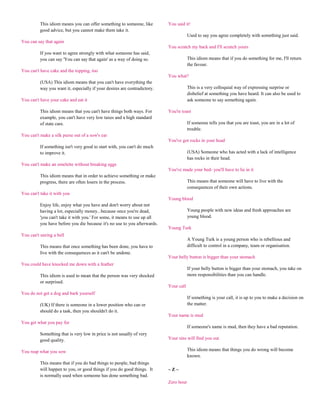 This idiom means you can offer something to someone, like        You said it!
          good advice, but you cannot make them take it.
                                                                                       Used to say you agree completely with something just said.
You can say that again
                                                                           You scratch my back and I'll scratch yours
          If you want to agree strongly with what someone has said,
          you can say 'You can say that again' as a way of doing so.                   This idiom means that if you do something for me, I'll return
                                                                                       the favour.
You can't have cake and the topping, too
                                                                           You what?
          (USA) This idiom means that you can't have everything the
          way you want it, especially if your desires are contradictory.               This is a very colloquial way of expressing surprise or
                                                                                       disbelief at something you have heard. It can also be used to
You can't have your cake and eat it                                                    ask someone to say something again.

          This idiom means that you can't have things both ways. For       You're toast
          example, you can't have very low taxes and a high standard
          of state care.                                                               If someone tells you that you are toast, you are in a lot of
                                                                                       trouble.
You can't make a silk purse out of a sow's ear
                                                                           You've got rocks in your head
          If something isn't very good to start with, you can't do much
          to improve it.                                                               (USA) Someone who has acted with a lack of intelligence
                                                                                       has rocks in their head.
You can't make an omelette without breaking eggs
                                                                           You've made your bed- you'll have to lie in it
          This idiom means that in order to achieve something or make
          progress, there are often losers in the process.                             This means that someone will have to live with the
                                                                                       consequences of their own actions.
You can't take it with you
                                                                           Young blood
          Enjoy life, enjoy what you have and don't worry about not
          having a lot, especially money...because once you're dead,                   Young people with new ideas and fresh approaches are
          'you can't take it with you.' For some, it means to use up all               young blood.
          you have before you die because it's no use to you afterwards.
                                                                           Young Turk
You can't unring a bell
                                                                                       A Young Turk is a young person who is rebellious and
          This means that once something has been done, you have to                    difficult to control in a company, team or organisation.
          live with the consequences as it can't be undone.
                                                                           Your belly button is bigger than your stomach
You could have knocked me down with a feather
                                                                                       If your belly button is bigger than your stomach, you take on
          This idiom is used to mean that the person was very shocked                  more responsibilities than you can handle.
          or surprised.
                                                                           Your call
You do not get a dog and bark yourself
                                                                                       If something is your call, it is up to you to make a decision on
          (UK) If there is someone in a lower position who can or                      the matter.
          should do a task, then you shouldn't do it.
                                                                           Your name is mud
You get what you pay for
                                                                                       If someone's name is mud, then they have a bad reputation.
          Something that is very low in price is not usually of very
          good quality.                                                    Your sins will find you out

You reap what you sow                                                                  This idiom means that things you do wrong will become
                                                                                       known.
          This means that if you do bad things to people, bad things
          will happen to you, or good things if you do good things. It     ~Z~
          is normally used when someone has done something bad.
                                                                           Zero hour
 