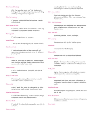 Blood is worth bottling                                                            Something that will blow your mind is something
                                                                                   extraordinary that will amaze you beyond explanation.
         (AU) If an Australian says to you "Your blood is worth
         bottling", he/she is complimenting or praising you for doing     Blow your own horn
         something or being someone very special.
                                                                                   If you blow your own horn, you boast about your
Blood out of a stone                                                               achievements and abilities. ('Blow your own trumpet' is an
                                                                                   alternative form.)
         If something is like getting blood out of a stone, it is very
         difficult indeed.                                                Blow your own trumpet

Blood, sweat and tears                                                             If someone blows their own trumpet, they boast about their
                                                                                   talents and achievements. ('Blow your own horn' is an
         If something will take blood, sweat and tears, it will be very            alternative form.)
         difficult and will require a lot of effort and sacrifice.
                                                                          Blow your stack
Blow a gasket
                                                                                   If you blow your stack, you lose your temper.
         If you blow a gasket, you get very angry.
                                                                          Blow your top
Blow by blow
                                                                                   If someone blows their top, they lose their temper.
         A blow-by-blow description gives every detail in sequence.
                                                                          Blue blood
Blow hot and cold
                                                                                   Someone with blue blood is royalty.
         If you blow hot and cold on an idea, your attitude and
         opinion keeps changing; one minute you are for it, the next      Blue-eyed boy
         you are against.
                                                                                   Someone's blue-eyed boy is their favourite person.
Blow me down
                                                                          Bob's your uncle
         People say '(well,) blow me down' when you have just told
         them something surprising, shocking or unexpected. ('Blow                 (UK) This idiom means that something will be successful:
         me down with a feather' is also used.)                                    Just tell him that I gave you his name and Bob's your uncle-
                                                                                   he'll help you.
Blow off steam
                                                                          Body politic
         (USA) If you blow off steam, you express your anger or
         frustration.                                                              A group of people organised under a single government or
                                                                                   authority (national or regional) is a body politic.
Blow out of the water
                                                                          Bold as brass
         If something, like an idea, is blown out of the water, it is
         destroyed or defeated comprehensively.                                    Someone who is as bold as brass is very confident and not
                                                                                   worried about how other people will respond or about being
Blow smoke                                                                         caught.

         (USA) If people blow smoke, the exaggerate or say things         Bolt from the blue
         that are not true, usually to make themselves look better.
                                                                                   If something happens unexpectedly and suddenly, it is a bolt
Blow the cobwebs away                                                              from the blue.

         If you blow the cobwebs away, you make sweeping changes          Bone of contention
         to something to bring fresh views and ideas in.
                                                                                   If there is an issue that always causes tension and arguments,
Blow the whistle                                                                   it is a bone of contention.

         If somebody blows the whistle on a plan, they report it to the   Bone to pick
         authorities.

Blow your mind
 