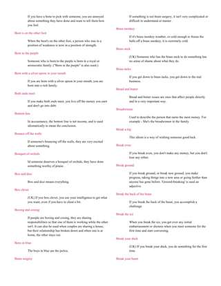 If you have a bone to pick with someone, you are annoyed                   If something is not brain surgery, it isn't very complicated or
          about something they have done and want to tell them how                   difficult to understand or master.
          you feel.
                                                                            Brass monkey
Boot is on the other foot
                                                                                     If it's brass monkey weather, or cold enough to freeze the
          When the boot's on the other foot, a person who was in a                   balls off a brass monkey, it is extremely cold.
          position of weakness is now in a position of strength.
                                                                            Brass neck
Born to the purple
                                                                                     (UK) Someone who has the brass neck to do something has
          Someone who is born to the purple is born in a royal or                    no sense of shame about what they do.
          aristocratic family. ("Born in the purple" is also used.)
                                                                            Brass tacks
Born with a silver spoon in your mouth
                                                                                     If you get down to brass tacks, you get down to the real
          If you are born with a silver spoon in your mouth, you are                 business.
          born into a rich family.
                                                                            Bread and butter
Both ends meet
                                                                                     Bread and butter issues are ones that affect people directly
          If you make both ends meet, you live off the money you earn                and in a very important way.
          and don't go into debt.
                                                                            Breadwinner
Bottom line
                                                                                     Used to describe the person that earns the most money. For
          In accountancy, the bottom line is net income, and is used                 example - She's the breadwinner in the family.
          idiomatically to mean the conclusion.
                                                                            Break a leg
Bounce off the walls
                                                                                     This idiom is a way of wishing someone good luck.
          If someone's bouncing off the walls, they are very excited
          about something.                                                  Break even

Bouquet of orchids                                                                   If you break even, you don't make any money, but you don't
                                                                                     lose any either.
          Id someone deserves a bouquet of orchids, they have done
          something worthy of praise.                                       Break ground

Box and dice                                                                         If you break ground, or break new ground, you make
                                                                                     progress, taking things into a new area or going further than
          Box and dice means everything.                                             anyone has gone before. 'Ground-breaking' is used an
                                                                                     adjective.
Box clever
                                                                            Break the back of the beast
          (UK) If you box clever, you use your intelligence to get what
          you want, even if you have to cheat a bit.                                 If you break the back of the beast, you accomplish a
                                                                                     challenge.
Boxing and coxing
                                                                            Break the ice
          If people are boxing and coxing, they are sharing
          responsibilities so that one of them is working while the other            When you break the ice, you get over any initial
          isn't. It can also be used when couples are sharing a house,               embarrassment or shyness when you meet someone for the
          but their relationship has broken down and when one is at                  first time and start conversing.
          home, the other stays out.
                                                                            Break your duck
Boys in blue
                                                                                     (UK) If you break your duck, you do something for the first
          The boys in blue are the police.                                           time.

Brain surgery                                                               Break your heart
 
