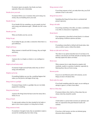 If someone upsets you greatly, they break your heart,           Bring someone to heel
          especially if they end a relationship.
                                                                                    If you bring someone to heel, you make them obey you.('Call
Breathe down your neck                                                              someone to heel' is also used.)

          If someone follows you or examines what you're doing very       Bring the house down
          closely, they are breathing down your neck.
                                                                                    Something that brings the house down is acclaimed and
Breathe life into                                                                   praised vigorously.

          If you breathe life into something, you give people involved    Bring to the table
          more energy and enthusiasm again. ('Breathe new life' is also
          used.)                                                                    If you bring something to the table, you make a contribution
                                                                                    or an offer in a discussion or negotiation..
Breathe your last
                                                                          Broad church
          When you breathe your last, you die.
                                                                                    If an organisation is described as broad church, it is tolerant
Bridge the gap                                                                      and accepting of different opinions and ideas.

          If you bridge the gap, you make a connection where there is a   Broad strokes
          great difference.
                                                                                    If something is described or defined with broad stokes, then
Bright and breezy                                                                   only an outline is given, without fine details.

          When someone is cheerful and full of energy, they are bright    Broke as a joke and it ain't funny
          and breezy.
                                                                                    This idiom in my opinion describes how it's not funny to be
Bright as a button                                                                  without a cent and just uses broke and joke as rhyming words
                                                                                    that help explain this idiom a lot better.
          A person who is as bright as a button is very intelligent or
          smart.                                                          Brown nose

Bright-eyed and bushy-tailed                                                        When someone tries to make themselves popular with
                                                                                    somebody, usually in a position of authority, especially by
          If someone's bright-eyed and bushy-tailed, they are full of               flattering them, they are brown nosing.
          energy and enthusiasm.
                                                                          Brownie points
Brighten up the day
                                                                                    If you try to earn Brownie points with someone, you do
          If something brightens up your day, something happens that                things you know will please them.
          makes you feel positive and happy all day long.
                                                                          Brush under the carpet
Bring a knife to a gunfight
                                                                                    If you brush something under the carpet, you are making an
          If someone brings a knife to a gunfight, they are very badly              attempt to ignore it, or hide it from others.
          prepared for something.
                                                                          Bull in a China shop
Bring home the bacon
                                                                                    If someone behaves like a bull in a China shop, they are
          A person who brings home the bacon earns the money that a                 clumsy when they should be careful.
          family live on.
                                                                          Bull market
Bring on board
                                                                                    A bull market is a period when investors are optimistic and
          To make people embrace the ideas intended by the leader or                there are expectations that good financial results will
          agree to join a team or project is to bring them on board.                continue.

Bring someone to book                                                     Bull session

          If somebody is brought to book, they are punished or made to              If you have a bull session, you have an informal group
          account for something they have done wrong.                               discussion about something.
 