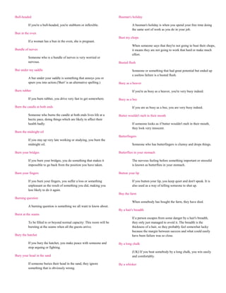 Bull-headed                                                             Busman's holiday

         If you're a bull-headed, you're stubborn or inflexible.                  A busman's holiday is when you spend your free time doing
                                                                                  the same sort of work as you do in your job.
Bun in the oven
                                                                        Bust my chops
         If a woman has a bun in the oven, she is pregnant.
                                                                                  When someone says that they're not going to bust their chops,
Bundle of nerves                                                                  it means they are not going to work that hard or make much
                                                                                  effort.
         Someone who is a bundle of nerves is very worried or
         nervous.                                                       Busted flush

Bur under my saddle                                                               Someone or something that had great potential but ended up
                                                                                  a useless failure is a busted flush.
         A bur under your saddle is something that annoys you or
         spurs you into action.('Burr' is an alternative spelling.)     Busy as a beaver

Burn rubber                                                                       If you're as busy as a beaver, you're very busy indeed.

         If you burn rubber, you drive very fast to get somewhere.      Busy as a bee

Burn the candle at both ends                                                      If you are as busy as a bee, you are very busy indeed.

         Someone who burns the candle at both ends lives life at a      Butter wouldn't melt in their mouth
         hectic pace, doing things which are likely to affect their
         health badly.                                                            If someone looks as if butter wouldn't melt in their mouth,
                                                                                  they look very innocent.
Burn the midnight oil
                                                                        Butterfingers
         If you stay up very late working or studying, you burn the
         midnight oil.                                                            Someone who has butterfingers is clumsy and drops things.

Burn your bridges                                                       Butterflies in your stomach

         If you burn your bridges, you do something that makes it                 The nervous feeling before something important or stressful
         impossible to go back from the position you have taken.                  is known as butterflies in your stomach.

Burn your fingers                                                       Button your lip

         If you burn your fingers, you suffer a loss or something                 If you button your lip, you keep quiet and don't speak. It is
         unpleasant as the result of something you did, making you                also used as a way of telling someone to shut up.
         less likely to do it again.
                                                                        Buy the farm
Burning question
                                                                                  When somebody has bought the farm, they have died.
         A burning question is something we all want to know about.
                                                                        By a hair's breadth
Burst at the seams
                                                                                  If a person escapes from some danger by a hair's breadth,
         To be filled to or beyond normal capacity: This room will be             they only just managed to avoid it. The breadth is the
         bursting at the seams when all the guests arrive.                        thickness of a hair, so they probably feel somewhat lucky
                                                                                  because the margin between success and what could easily
Bury the hatchet                                                                  have been failure was so close.

         If you bury the hatchet, you make peace with someone and       By a long chalk
         stop arguing or fighting.
                                                                                  (UK) If you beat somebody by a long chalk, you win easily
Bury your head in the sand                                                        and comfortably.

         If someone buries their head in the sand, they ignore          By a whisker
         something that is obviously wrong.
 