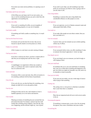 If an action can create serious problems, it is opening a can of             If you cash in your chips, you sell something to get what
           worms.                                                                       profit you can because you think its value is going to fall. It
                                                                                        can also mean 'to die'.
Can't dance and it's too wet to plow
                                                                              Cast a long shadow
           (USA) When you can't dance and it's too wet to plow, you
           may as well do something because you can't or don't have the                 Something or someone that casts a long shadow has
           opportunity to do anything else.                                             considerable influence on other people or events.

Can't do it for toffee                                                        Cast aspersion

           If you can't so something for toffee, you are incapable of                   If you cast aspersion, you try to blacken someone's name and
           doing something properly or to any sort of standard.                         make people think badly of them.

Can't hold a candle                                                           Cast doubt on

           If something can't hold a candle to something else, it is much               If you make other people not sure about a matter, then you
           worse.                                                                       have cast doubt on it.

Can't see the forest for its trees                                            Cast iron stomach

           If someone can't see the forest for its trees, they are too                  A person with a cast iron stomach can eat or drink anything
           focused on specific details to see the picture as a whole.                   without any ill effects.

Canary in a coal mine                                                         Cast pearls before swine

           (UK) A canary in a coal mine is an early warning of danger.                  If you cast pearls before swine, you offer something of value
                                                                                        to someone who doesn't appreciate it- 'swine' are 'pigs'.
Card up your sleeve
                                                                              Cast sheep's eyes at
           If you have a card up your sleeve, you have a surprise plan or
           idea that you are keeping back until the time is right.                      If you cast sheep's eyes at at someone, you look lovingly or
                                                                                        with longing at them.
Carpetbagger
                                                                              Cast your mind back
           A carpetbagger is an opportunist without any scruples or
           ethics, or a politican who wants to represent a place they                   If somebody tells you to cast your mind back on something,
           have no connection with.                                                     they want you to think about something that happened in the
                                                                                        past, but which you might not remember very well, and to try
Carrot and stick                                                                        to remember as much as possible.

           If someone offers a carrot and stick, they offer an incentive to   Cast your net widely
           do something combined with the threat of punishment.
                                                                                        If you cast your net widely, you use a wide range of sources
Carry the can                                                                           when trying to find something.

           If you carry the can, you take the blame for something, even       Casting vote
           though you didn't do it or are only partly at fault.
                                                                                        The casting vote is a vote given to a chairman or president
Case by case                                                                            that is used when there is a deadlock.

           If things are done case by case, each situation or issue is        Castles in the air
           handled separately on its own merits and demerits.
                                                                                        Plans that are impractical and will never work out are castles
Case in point                                                                           in the air.

           Meaning an instance of something has just occurred that was        Cat among the pigeons
           previously discussed. For instance, a person may have told
           another that something always happens. Later that day, they                  If something or someone puts, or sets or lets, the cat among
           see it happening, and the informer might say, 'case in point'.               the pigeons, they create a disturbance and cause trouble.

Cash in your chips                                                            Cat and dog life
 
