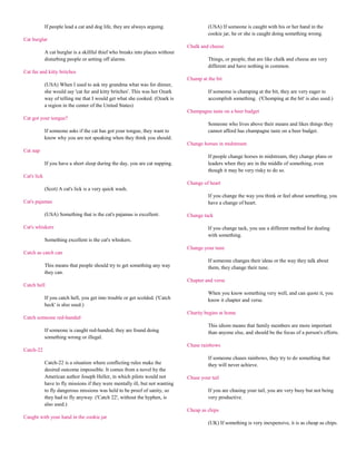 If people lead a cat and dog life, they are always arguing.                 (USA) If someone is caught with his or her hand in the
                                                                                         cookie jar, he or she is caught doing something wrong.
Cat burglar
                                                                                Chalk and cheese
             A cat burglar is a skillful thief who breaks into places without
             disturbing people or setting off alarms.                                    Things, or people, that are like chalk and cheese are very
                                                                                         different and have nothing in common.
Cat fur and kitty britches
                                                                                Champ at the bit
             (USA) When I used to ask my grandma what was for dinner,
             she would say 'cat fur and kitty britches'. This was her Ozark              If someone is champing at the bit, they are very eager to
             way of telling me that I would get what she cooked. (Ozark is               accomplish something. ('Chomping at the bit' is also used.)
             a region in the center of the United States)
                                                                                Champagne taste on a beer budget
Cat got your tongue?
                                                                                         Someone who lives above their means and likes things they
             If someone asks if the cat has got your tongue, they want to                cannot afford has champagne taste on a beer budget.
             know why you are not speaking when they think you should.
                                                                                Change horses in midstream
Cat nap
                                                                                         If people change horses in midstream, they change plans or
             If you have a short sleep during the day, you are cat napping.              leaders when they are in the middle of something, even
                                                                                         though it may be very risky to do so.
Cat's lick
                                                                                Change of heart
             (Scot) A cat's lick is a very quick wash.
                                                                                         If you change the way you think or feel about something, you
Cat's pajamas                                                                            have a change of heart.

             (USA) Something that is the cat's pajamas is excellent.            Change tack

Cat's whiskers                                                                           If you change tack, you use a different method for dealing
                                                                                         with something.
             Something excellent is the cat's whiskers.
                                                                                Change your tune
Catch as catch can
                                                                                         If someone changes their ideas or the way they talk about
             This means that people should try to get something any way                  them, they change their tune.
             they can.
                                                                                Chapter and verse
Catch hell
                                                                                         When you know something very well, and can quote it, you
             If you catch hell, you get into trouble or get scolded. ('Catch             know it chapter and verse.
             heck' is also used.)
                                                                                Charity begins at home
Catch someone red-handed
                                                                                         This idiom means that family members are more important
             If someone is caught red-handed, they are found doing                       than anyone else, and should be the focus of a person's efforts.
             something wrong or illegal.
                                                                                Chase rainbows
Catch-22
                                                                                         If someone chases rainbows, they try to do something that
             Catch-22 is a situation where conflicting rules make the                    they will never achieve.
             desired outcome impossible. It comes from a novel by the
             American author Joseph Heller, in which pilots would not           Chase your tail
             have to fly missions if they were mentally ill, but not wanting
             to fly dangerous missions was held to be proof of sanity, so                If you are chasing your tail, you are very busy but not being
             they had to fly anyway. ('Catch 22', without the hyphen, is                 very productive.
             also used.)
                                                                                Cheap as chips
Caught with your hand in the cookie jar
                                                                                         (UK) If something is very inexpensive, it is as cheap as chips.
 