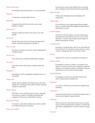Cheap at half the price                                                                 If someone has a chip on their shoulder, they are resentful
                                                                                        about something and feel that they have been treated badly.
          If something's cheap at half the price, it's very cheap indeed.
                                                                            Chop and change
Cheap shot
                                                                                        If things chop and change, they keep changing, often
          A cheap shot is an unprincipled criticism.                                    unexpectedly.

Cheat death                                                                 Cigarette paper

          If someone cheats death, they narrowly avoid a major                          If you cannot get or put a cigarette paper between people,
          problem or accident.                                                          they are so closely bonded that nothing will separate them or
                                                                                        their positions on issues.
Cheek by jowl
                                                                            Circle the wagons
          If things or people are cheek by jowl, they are very close
          together.                                                                     (USA) If you circle the wagons, you stop communicating
                                                                                        with people who don't think the same way as you to avoid
Cherry pick                                                                             their ideas. It can also mean to bring everyone together to
                                                                                        defend a group against an attack.
          If people cherry pick, they choose things that support their
          position, while ignoring things that contradict it.               Circling the drain

Chew on a bone                                                                          If someone is circling the drain, they are very near death and
                                                                                        have little time to live. The phrase can also describe a project
          If someone is chewing on a bone, he or she is thinking about
                                                                                        or plan or campaign that that is on the brink of failure.
          something intently.
                                                                            Class act
Chew the cud
                                                                                        Someone who's a class act is exceptional in what they do.
          If you chew the cud, you think carefully about something.
                                                                            Clean as a whistle
Chew the fat
                                                                                        If something is as clean as a whistle, it is extremely clean,
          If you chew the fat with someone, you talk at leisure with
                                                                                        spotless. It can also be used to mean 'completely', though this
          them.
                                                                                        meaning is less common nowadays. If somebody is clean as a
Chickenfeed                                                                             whistle, they are not involved in anything illegal.

          If something is small or unimportant, especially money, it is     Clean bill of health
          chickenfeed.
                                                                                        If something or someone has a clean bill of health, then
Chinese walls                                                                           there's nothing wrong; everything's fine.

          Chinese walls are regulatory information barriers that aim to     Clean break
          stop the flow of information that could be misused, especially
                                                                                        If you make a clean break, you break away completely from
          in financial corporations.
                                                                                        something.
Chinese whispers
                                                                            Clean hands
          (UK) When a story is told from person to person, especially
                                                                                        Someone with clean hands, or who keeps their hands clean, is
          if it is gossip or scandal, it inevitably gets distorted and
                                                                                        not involved in illegal or immoral activities.
          exaggerated. This process is called Chinese whispers.
                                                                            Clean sheet
Chip off the old block
                                                                                        When someone has a clean sheet, they have got no criminal
          If someone is a chip off the old block, they closely resemble
                                                                                        record or problems affecting their reputation. In football and
          one or both of the parents in character.
                                                                                        other sports, a goalkeeper has a clean sheet when let no goals
Chip on your shoulder                                                                   in.

                                                                            Clean slate
 
