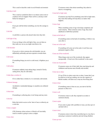 This is used to describe a male in an all-female environment.                If someone comes clean about something, they admit to
                                                                                         deceit or wrongdoing.
Cold day in hell
                                                                                Come hell or high water
            This is used as a prediction there is no chance some event or
            condition will ever happen.'There will be a cold day in hell                 If someone says they'll do something come hell or high water,
            before he manages it.'                                                       they mean that nothing will stop them, no matter what
                                                                                         happens.
Cold feet
                                                                                Come of age
            If you get cold feet about something, you lose the courage to
            do it.                                                                       When something comes of age it develops completely and
                                                                                         reach maturity. When someone comes of age, they reach
Cold fish                                                                                adulthood or fulfill their potential.

            A cold fish is a person who doesn't show how they feel.             Come on the heels of

Cold light of day                                                                        If something comes on the heels of something, it follows very
                                                                                         soon after it.
            If you see things in the cold light of day, you see them as
            they really are, not as you might want them to be.                  Come out in the wash

Cold shoulder                                                                            If something will come out in the wash, it won't have any
                                                                                         permanent negative effect.
            If you give or show someone the cold shoulder, you are
            deliberately unfriendly and unco-operative towards them.            Come out of the woodwork

Cold sweat                                                                               When things come out of the woodwork, they appear
                                                                                         unexpectedly. ('Crawl out of the woodwork' is also used.)
            If something brings you out in a cold sweat, it frightens you a
            lot.                                                                Come out of your shell

Cold turkey                                                                              If someone comes out of their shell, they stop being shy and
                                                                                         withdrawn and become more friendly and sociable.
            If someone suddenly stops taking drugs, instead of slowly
            cutting down, they do cold turkey.                                  Come rain or shine

Colder than a witches tit                                                                If I say I'll be at a place come rain or shine, I mean that I can
                                                                                         be relied on to turn up; nothing, not even the vagaries of
            If it is colder than a witches tit, it is extremely cold outside.            British weather, will deter me or stop me from being there.

Collateral damage                                                               Come to bear

            Accidental or unintended damage or casualties are collateral                 If something comes to bear on you, you start to feel the
            damage.                                                                      pressure or effect of it.

Collect dust                                                                    Come to call

            If something is collecting dust, it isn't being used any more.               If someone comes to call, they respond to an order or
                                                                                         summons directly.
Color bar
                                                                                Come to grips
            Rules that restrict access on the basis of race or ethnicity are
            a color bar.                                                                 If you come to grips with a problem or issue, you face up to it
                                                                                         and deal with it.
Come a cropper
                                                                                Come to heel
            (UK) Someone whose actions or lifestyle will inevitably
            result in trouble is going to come a cropper.                                If someone comes to heel, they stop behaving in a way that is
                                                                                         annoying to someone in authority and start being obedient.
Come clean
                                                                                Come up roses
 