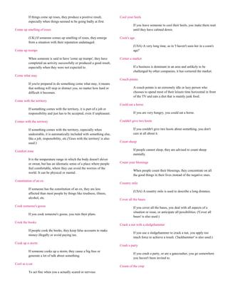 If things come up roses, they produce a positive result,             Cool your heels
          especially when things seemed to be going badly at first.
                                                                                         If you leave someone to cool their heels, you make them wait
Come up smelling of roses                                                                until they have calmed down.

          (UK) If someone comes up smelling of roses, they emerge              Coon's age
          from a situation with their reputation undamaged.
                                                                                         (USA) A very long time, as in 'I haven't seen her in a coon's
Come up trumps                                                                           age!'

          When someone is said to have 'come up trumps', they have             Corner a market
          completed an activity successfully or produced a good result,
          especially when they were not expected to.                                     If a business is dominant in an area and unlikely to be
                                                                                         challenged by other companies, it has cornered the market.
Come what may
                                                                               Couch potato
          If you're prepared to do something come what may, it means
          that nothing will stop or distract you, no matter how hard or                  A couch potato is an extremely idle or lazy person who
          difficult it becomes.                                                          chooses to spend most of their leisure time horizontal in front
                                                                                         of the TV and eats a diet that is mainly junk food.
Come with the territory
                                                                               Could eat a horse
          If something comes with the territory, it is part of a job or
          responsibility and just has to be accepted, even if unpleasant.                If you are very hungry, you could eat a horse.

Comes with the territory                                                       Couldn't give two hoots

          If something comes with the territory, especially when                         If you couldn't give two hoots about something, you don't
          undesirable, it is automatically included with something else,                 care at all about it.
          like a job, responsibility, etc.('Goes with the territory' is also
          used.)                                                               Count sheep

Comfort zone                                                                             If people cannot sleep, they are advised to count sheep
                                                                                         mentally.
          It is the temperature range in which the body doesn't shiver
          or sweat, but has an idiomatic sense of a place where people         Count your blessings
          feel comfortable, where they can avoid the worries of the
                                                                                         When people count their blessings, they concentrate on all
          world. It can be physical or mental.
                                                                                         the good things in their lives instead of the negative ones.
Constitution of an ox
                                                                               Country mile
          If someone has the constitution of an ox, they are less
                                                                                         (USA) A country mile is used to describe a long distance.
          affected than most people by things like tiredness, illness,
          alcohol, etc.                                                        Cover all the bases
Cook someone's goose                                                                     If you cover all the bases, you deal with all aspects of a
                                                                                         situation or issue, or anticipate all possibilities. ('Cover all
          If you cook someone's goose, you ruin their plans.
                                                                                         bases' is also used.)
Cook the books
                                                                               Crack a nut with a sledgehammer
          If people cook the books, they keep false accounts to make
                                                                                         If you use a sledgehammer to crack a nut, you apply too
          money illegally or avoid paying tax.
                                                                                         much force to achieve a result. ('Jackhammer' is also used.)
Cook up a storm
                                                                               Crash a party
          If someone cooks up a storm, they cause a big fuss or
                                                                                         If you crash a party, or are a gatecrasher, you go somewhere
          generate a lot of talk about something.
                                                                                         you haven't been invited to.
Cool as a cat
                                                                               Cream of the crop
          To act fine when you a actually scared or nervous
 
