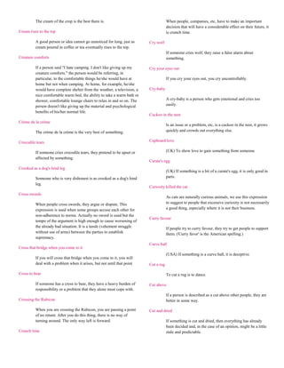 The cream of the crop is the best there is.                                 When people, companies, etc, have to make an important
                                                                                      decision that will have a considerable effect on their future, it
Cream rises to the top                                                                is crunch time.

          A good person or idea cannot go unnoticed for long, just as     Cry wolf
          cream poured in coffee or tea eventually rises to the top.
                                                                                      If someone cries wolf, they raise a false alarm about
Creature comforts                                                                     something.

          If a person said "I hate camping. I don't like giving up my     Cry your eyes out
          creature comforts." the person would be referring, in
          particular, to the comfortable things he/she would have at                  If you cry your eyes out, you cry uncontrollably.
          home but not when camping. At home, for example, he/she
          would have complete shelter from the weather, a television, a   Cry-baby
          nice comfortable warm bed, the ability to take a warm bath or
          shower, comfortable lounge chairs to relax in and so on. The                A cry-baby is a person who gets emotional and cries too
          person doesn't like giving up the material and psychological                easily.
          benefits of his/her normal life.
                                                                          Cuckoo in the nest
Crème de la crème
                                                                                      Is an issue or a problem, etc, is a cuckoo in the nest, it grows
          The crème de la crème is the very best of something.                        quickly and crowds out everything else.

Crocodile tears                                                           Cupboard love

          If someone cries crocodile tears, they pretend to be upset or               (UK) To show love to gain something from someone
          affected by something.
                                                                          Curate's egg
Crooked as a dog's hind leg
                                                                                      (UK) If something is a bit of a curate's egg, it is only good in
          Someone who is very dishonest is as crooked as a dog's hind                 parts.
          leg.
                                                                          Curiosity killed the cat
Cross swords
                                                                                      As cats are naturally curious animals, we use this expression
          When people cross swords, they argue or dispute. This                       to suggest to people that excessive curiosity is not necessarily
          expression is used when some groups accuse each other for                   a good thing, especially where it is not their business.
          non-adherence to norms. Actually no sword is used but the
                                                                          Curry favour
          tempo of the argument is high enough to cause worsening of
          the already bad situation. It is a tussle (vehement struggle                If people try to curry favour, they try to get people to support
          without use of arms) between the parties to establish                       them. ('Curry favor' is the American spelling.)
          supremacy.
                                                                          Curve ball
Cross that bridge when you come to it
                                                                                      (USA) If something is a curve ball, it is deceptive.
          If you will cross that bridge when you come to it, you will
          deal with a problem when it arises, but not until that point    Cut a rug

Cross to bear                                                                         To cut a rug is to dance.

          If someone has a cross to bear, they have a heavy burden of     Cut above
          responsibility or a problem that they alone must cope with.
                                                                                      If a person is described as a cut above other people, they are
Crossing the Rubicon                                                                  better in some way.

          When you are crossing the Rubicon, you are passing a point      Cut and dried
          of no return. After you do this thing, there is no way of
          turning around. The only way left is forward.                               If something is cut and dried, then everything has already
                                                                                      been decided and, in the case of an opinion, might be a little
Crunch time                                                                           stale and predictable.
 