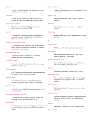 Cut and run                                                                Cut your teeth on

          If people cut and run, they take what they can get and leave                The place where you gain your early experience is where you
          before they lose everything.                                                cut your teeth.

Cut corners                                                                Cute as a bug

          If people try to do something as cheaply or as quickly as                   (USA) If something is as cute as a bug, it is sweet and
          possible, often sacrificing quality, they are cutting corners.              endearing.

Cut down the tall poppies                                                  Cuts no ice

          (AU) If people cut down the tall poppies, they criticise                    If something cuts no ice, it doesn't have any effect or
          people who stand out from the crowd.                                        influence.

Cut it fine                                                                Cutting edge

          If you cut it fine, you only just manage to do something- at                Something that is cutting edge is at the forefront of progress
          the very last moment. 'Cut things fine' is the same. 'Cut it a              in its area.
          bit fine' is a common variation.
                                                                           D~
Cut off your nose to spite your face
                                                                           Daft as a brush
          If you cut off your nose to spite your face, you do something
          rash or silly that ends up making things worse for you, often
                                                                                      (UK) Someone who is daft as a brush is rather stupid.
          because you are angry or upset.
                                                                           Damp squib
Cut someone some slack
                                                                                      (UK) If something is expected to have a great effect or
          To relax a rule or make an allowance, as in allowing
                                                                                      impact but doesn't, it is a damp squib.
          someone more time to finish something.
                                                                           Dancing on someone's grave
Cut the Gordian knot
                                                                                      If you will dance on someone's grave, you will outlive or
          If someone cuts the Gordian knot, they solve a very complex                 outlast them and will celebrate their demise.
          problem in a simple way.
                                                                           Dark horse
Cut the mustard
                                                                                      If someone is a dark horse, they are a bit of a mystery.
          (UK) If somebody or something doesn't cut the mustard, they
          fail or it fails to reach the required standard.                 Davey Jones' locker

Cut to the chase                                                                      Davey Jones' locker is the bottom of the sea or resting place
                                                                                      of drowned sailors.('Davy Jones' locker' is an alternative
          If you cut to the chase, you get to the point, or the most
                                                                                      spelling.)
          interesting or important part of something without delay.
                                                                           Day in the sun
Cut to the quick
                                                                                      If you have your day in the sun, you get attention and are
          If someone's cut to the quick by something, they are very hurt
                                                                                      appreciated.
          and upset indeed.
                                                                           Daylight robbery
Cut your coat according to your cloth
                                                                                      If you are overcharged or underpaid, it is a daylight robbery;
          If you cut your coat according to your cloth, you only buy
                                                                                      open, unfair and hard to prevent. Rip-off has a similar
          things that you have sufficient money to pay for.
                                                                                      meaning.
Cut your losses
                                                                           Dead air
          If you cut your losses, you avoid losing any more money than
                                                                                      When there is a period of total silence, there is dead air.
          you already have by getting out of a situation before matters
          worsen.                                                          Dead and buried
 