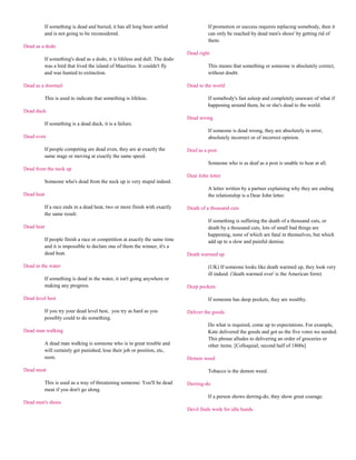 If something is dead and buried, it has all long been settled                If promotion or success requires replacing somebody, then it
         and is not going to be reconsidered.                                         can only be reached by dead men's shoes' by getting rid of
                                                                                      them.
Dead as a dodo
                                                                            Dead right
         If something's dead as a dodo, it is lifeless and dull. The dodo
         was a bird that lived the island of Mauritius. It couldn't fly               This means that something or someone is absolutely correct,
         and was hunted to extinction.                                                without doubt.

Dead as a doornail                                                          Dead to the world

         This is used to indicate that something is lifeless.                         If somebody's fast asleep and completely unaware of what if
                                                                                      happening around them, he or she's dead to the world.
Dead duck
                                                                            Dead wrong
         If something is a dead duck, it is a failure.
                                                                                      If someone is dead wrong, they are absolutely in error,
Dead even                                                                             absolutely incorrect or of incorrect opinion.

         If people competing are dead even, they are at exactly the         Deaf as a post
         same stage or moving at exactly the same speed.
                                                                                      Someone who is as deaf as a post is unable to hear at all.
Dead from the neck up
                                                                            Dear John letter
         Someone who's dead from the neck up is very stupid indeed.
                                                                                      A letter written by a partner explaining why they are ending
Dead heat                                                                             the relationship is a Dear John letter.

         If a race ends in a dead heat, two or more finish with exactly     Death of a thousand cuts
         the same result.
                                                                                      If something is suffering the death of a thousand cuts, or
Dead heat                                                                             death by a thousand cuts, lots of small bad things are
                                                                                      happening, none of which are fatal in themselves, but which
         If people finish a race or competition at axactly the same time              add up to a slow and painful demise.
         and it is impossible to declare one of them the winner, it's a
         dead heat.                                                         Death warmed up

Dead in the water                                                                     (UK) If someone looks like death warmed up, they look very
                                                                                      ill indeed. ('death warmed over' is the American form)
         If something is dead in the water, it isn't going anywhere or
         making any progress.                                               Deep pockets

Dead level best                                                                       If someone has deep pockets, they are wealthy.

         If you try your dead level best, you try as hard as you            Deliver the goods
         possibly could to do something.
                                                                                      Do what is required, come up to expectations. For example,
Dead man walking                                                                      Kate delivered the goods and got us the five votes we needed.
                                                                                      This phrase alludes to delivering an order of groceries or
         A dead man walking is someone who is in great trouble and                    other items. [Colloquial; second half of 1800s]
         will certainly get punished, lose their job or position, etc,
         soon.                                                              Demon weed

Dead meat                                                                             Tobacco is the demon weed.

         This is used as a way of threatening someone: You'll be dead       Derring-do
         meat if you don't go along.
                                                                                      If a person shows derring-do, they show great courage.
Dead men's shoes
                                                                            Devil finds work for idle hands
 