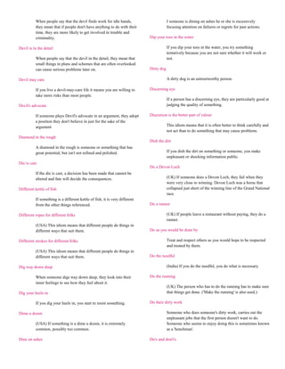 When people say that the devil finds work for idle hands,                      I someone is dining on ashes he or she is excessively
          they mean that if people don't have anything to do with their                  focusing attention on failures or regrets for past actions.
          time, they are more likely to get involved in trouble and
          criminality.                                                       Dip your toes in the water

Devil is in the detail                                                                   If you dip your toes in the water, you try something
                                                                                         tentatively because you are not sure whether it will work or
          When people say that the devil in the detail, they mean that                   not.
          small things in plans and schemes that are often overlooked
          can cause serious problems later on.                               Dirty dog

Devil may care                                                                           A dirty dog is an untrustworthy person.

          If you live a devil-may-care life it means you are willing to      Discerning eye
          take more risks than most people.
                                                                                         If a person has a discerning eye, they are particularly good at
Devil's advocate                                                                         judging the quality of something.

          If someone plays Devil's advocate in an argument, they adopt       Discretion is the better part of valour
          a position they don't believe in just for the sake of the
          argument                                                                       This idiom means that it is often better to think carefully and
                                                                                         not act than to do something that may cause problems.
Diamond in the rough
                                                                             Dish the dirt
          A diamond in the rough is someone or something that has
          great potential, but isn't not refined and polished.                           If you dish the dirt on something or someone, you make
                                                                                         unpleasant or shocking information public.
Die is cast
                                                                             Do a Devon Loch
          If the die is cast, a decision has been made that cannot be
          altered and fate will decide the consequences.                                 (UK) If someone does a Devon Loch, they fail when they
                                                                                         were very close to winning. Devon Loch was a horse that
Different kettle of fish                                                                 collapsed just short of the winning line of the Grand National
                                                                                         race.
          If something is a different kettle of fish, it is very different
          from the other things referenced.                                  Do a runner

Different ropes for different folks                                                      (UK) If people leave a restaurant without paying, they do a
                                                                                         runner.
          (USA) This idiom means that different people do things in
          different ways that suit them.                                     Do as you would be done by

Different strokes for different folks                                                    Treat and respect others as you would hope to be respected
                                                                                         and treated by them.
          (USA) This idiom means that different people do things in
          different ways that suit them.                                     Do the needful

Dig way down deep                                                                        (India) If you do the needful, you do what is necessary.

          When someone digs way down deep, they look into their              Do the running
          inner feelings to see how they feel about it.
                                                                                         (UK) The person who has to do the running has to make sure
Dig your heels in                                                                        that things get done. ('Make the running' is also used.)

          If you dig your heels in, you start to resist something.           Do their dirty work

Dime a dozen                                                                             Someone who does someone's dirty work, carries out the
                                                                                         unpleasant jobs that the first person doesn't want to do.
          (USA) If something is a dime a dozen, it is extremely                          Someone who seems to enjoy doing this is sometimes known
          common, possibly too common.                                                   as a 'henchman'.

Dine on ashes                                                                Do's and don't's
 