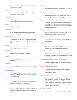 The do's and don't's are what is acceptable or allowed or not      Dollars for doughnuts
             within an area or issue, etc.
                                                                                          (USA) If something is dollars for doughnuts, it is a sure bet
Dodge the bullet                                                                          or certainty.

             If someone has dodged a bullet, they have successfully             Don't bite the hand that feeds
             avoided a very serious problem.
                                                                                          When someone says this to you, they are trying to tell you
Dog and pony show                                                                         not to act against those on whom you depend.

             (USA) A dog and pony show is a presentation or some                Don't catch your chickens before they're hatched
             marketing that has lots of style, but no real content.
                                                                                          This means that you should wait until you know whether
Dog days                                                                                  something has produced the results you desire, rather than
                                                                                          acting beforehand. ('Don't count your chickens until they've
             Dog days are very hot summer days.                                           hatched' is an alternative.)

Dog eat dog                                                                     Don't cry over spilt milk

             In a dog eat dog world, there is intense competition and                     When something bad happens and nothing can be done to
             rivalry, where everybody thinks only of himself or herself.                  help it people say, 'Don't cry over spilt milk'.

Dog in the manger                                                               Don't give up the day job

             (UK) If someone acts like a dog in the manger, they don't                    This idiom is used a way of telling something that they do
             want other people to have or enjoy things that are useless to                something badly.
             them.
                                                                                Don't hold your breath
Dog tired
                                                                                          If you are told not to hold your breath, it means that you
             If you are dog tired, you are exhausted.                                     shouldn't have high expectations about something.

Dog's dinner                                                                    Don't judge a book by the cover

             Something that is a dog's dinner is a real mess.                             This idiom means that you should not judge something or
                                                                                          someone by appearances, but should look deeper at what is
Dog's life                                                                                inside and more important.

             If some has a dog's life, they have a very unfortunate and         Don't know whether to wind a watch or bark at the moon
             wretched life.
                                                                                          If you don't know what to do, you don't know whether to
Dog-eared                                                                                 wind a watch or bark at the moon.

             If a book is dog-eared, it is in bad condition, with torn pages,   Don't look a gift horse in the mouth
             etc.
                                                                                          This means that if you are given something, a present or a
Dog-whistle politics                                                                      chance, you should not waste it by being too critical or
                                                                                          examining it too closely.
             (AU) When political parties have policies that will appeal to
             racists while not being overtly racist, they are indulging in      Don't mention the war
             dog-whistle politics.
                                                                                          This means that you shouldn't speak about things that could
Doggy bag                                                                                 cause an argument or tension.This idiom was used in a
                                                                                          classic episode of the much-loved British comedy series
             If you ask for a doggy bag in a restaurant, they will pack the
                                                                                          Fawlty Towers. As a consequence if you use this phrase in
             food you haven't eaten for you to take home.
                                                                                          Britain, listeners will understand you to be referring to
Doldrums                                                                                  Germans, or just start laughing.

             If a person is in the doldrums, they are depressed. If a project   Don't push my buttons!
             or something similar is in the doldrums, it isn't making any
                                                                                          This can be said to someone who is starting to annoy you.
             progress.
 