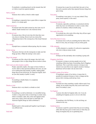 If somebody or something doesn't cut the mustard, they fail                 If someone has or goes for an early bath, they quit or lose
          or it fails to reach the required standard.                                 their job or position earlier than expected because things have
                                                                                      gone wrong.
Daft as a brush
          Someone who is daft as a brush is rather stupid.                  Easy peasy
                                                                                     If something is easy peasy, it is very easy indeed. ('Easy
Damp squib                                                                           peasy, lemon squeezy' is also used.)
        If something is expected to have a great effect or impact but
        doesn't, it is a damp squib.                                        Economical with the truth
                                                                                    If someone, especially a politician, is economical with the
Death warmed up                                                                     truth, they leave out information in order to create a false
         If someone looks like death warmed up, they look very ill                  picture of a situation, without actually lying.
         indeed. ('death warmed over' is the American form)
                                                                            Fair crack of the whip
Do a Devon Loch                                                                       If everybody has a fair crack of the whip, they all have equal
        If someone does a Devon Loch, they fail when they were                        opportunities to do something.
        very close to winning. Devon Loch was a horse that
        collapsed just short of the winning line of the Grand National      Fall off the back of a lorry
        race.                                                                          If someone tries to sell you something that has fallen of the
                                                                                       back of a lorry, they are trying to sell you stolen goods.
Do a runner
         If people leave a restaurant without paying, they do a runner.     Fifth columnist
                                                                                      A fifth columnist is a member of a subversive organisation
Do the running                                                                        who tries to help an enemy invade.
         The person who has to do the running has to make sure that
         things get done. ('Make the running' is also used.)                Fine and dandy
                                                                                      If thing's are fine and dandy, then everything is going well.
Dog in the manger
         If someone acts like a dog in the manger, they don't want          Flogging a dead horse
         other people to have or enjoy things that are useless to them.              If someone is trying to convince people to do or feel
                                                                                     something without any hope of succeeding, they're flogging a
Don't wash your dirty laundry in public                                              dead horse. This is used when someone is trying to raise
         People, especially couples, who argue in front of others or                 interest in an issue that no-one supports anymore; beating a
         involve others in their personal problems and crises, are said              dead horse will not make it do any more work.
         to be washing their dirty laundry in public; making public
         things that are best left private. (In American English, 'don't    Football's a game of two halves
         air your dirty laundry in public' is used.)                                  If something's a game of two halves, it means that it's
                                                                                      possible for someone's fortunes or luck to change and the
Double Dutch                                                                          person who's winning could end up a loser.
        If something is double Dutch, it is completely
        incomprehensible.                                                   For donkey's years
                                                                                     If people have done something, usually without much if any
Drunk as a lord                                                                      change, for an awfully long time, they can be said to have
         Someone who is very drunk is as drunk as a lord.                            done it for donkey's years.

Dull as ditchwater                                                          For England
          If something is as dull as ditchwater, it is incredibly boring.            A person who talks for England, talks a lot- if you do
          A ditch is a long narrow hole or trench dug to contain water,              something for England, you do it a lot or to the limit.
          which is normally a dark, dirty colour and stagnant (when
          water turns a funny colour and starts to smell bad). (In          Full Monty
          American English,'things are 'dull as dishwater'.)                         If something is the Full Monty, it is the real thing, not
                                                                                     reduced in any way.
Dunkirk spirit
         Dunkirk spirit is when people pull together to get through a       Gardening leave
         very difficult time.                                                        If someone is paid for a period when they are not working,
                                                                                     either after they have given in their notice or when they are
Early bath                                                                           being investigated, they are on gardening leave.
 