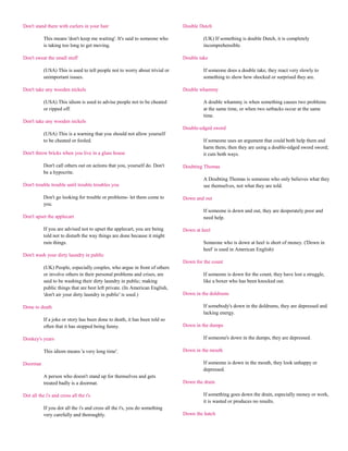 Don't stand there with curlers in your hair                                  Double Dutch

           This means 'don't keep me waiting'. It's said to someone who               (UK) If something is double Dutch, it is completely
           is taking too long to get moving.                                          incomprehensible.

Don't sweat the small stuff                                                  Double take

           (USA) This is used to tell people not to worry about trivial or            If someone does a double take, they react very slowly to
           unimportant issues.                                                        something to show how shocked or surprised they are.

Don't take any wooden nickels                                                Double whammy

           (USA) This idiom is used to advise people not to be cheated                A double whammy is when something causes two problems
           or ripped off.                                                             at the same time, or when two setbacks occur at the same
                                                                                      time.
Don't take any wooden nickels
                                                                             Double-edged sword
           (USA) This is a warning that you should not allow yourself
           to be cheated or fooled.                                                   If someone uses an argument that could both help them and
                                                                                      harm them, then they are using a double-edged sword sword;
Don't throw bricks when you live in a glass house                                     it cuts both ways.

           Don't call others out on actions that you, yourself do. Don't     Doubting Thomas
           be a hypocrite.
                                                                                      A Doubting Thomas is someone who only believes what they
Don't trouble trouble until trouble troubles you                                      see themselves, not what they are told.

           Don't go looking for trouble or problems- let them come to        Down and out
           you.
                                                                                      If someone is down and out, they are desperately poor and
Don't upset the applecart                                                             need help.

           If you are advised not to upset the applecart, you are being      Down at heel
           told not to disturb the way things are done because it might
           ruin things.                                                               Someone who is down at heel is short of money. ('Down in
                                                                                      heel' is used in American English)
Don't wash your dirty laundry in public
                                                                             Down for the count
           (UK) People, especially couples, who argue in front of others
           or involve others in their personal problems and crises, are               If someone is down for the count, they have lost a struggle,
           said to be washing their dirty laundry in public; making                   like a boxer who has been knocked out.
           public things that are best left private. (In American English,
           'don't air your dirty laundry in public' is used.)                Down in the doldrums

Done to death                                                                         If somebody's down in the doldrums, they are depressed and
                                                                                      lacking energy.
           If a joke or story has been done to death, it has been told so
           often that it has stopped being funny.                            Down in the dumps

Donkey's years                                                                        If someone's down in the dumps, they are depressed.

           This idiom means 'a very long time'.                              Down in the mouth

Doormat                                                                               If someone is down in the mouth, they look unhappy or
                                                                                      depressed.
           A person who doesn't stand up for themselves and gets
           treated badly is a doormat.                                       Down the drain

Dot all the i's and cross all the t's                                                 If something goes down the drain, especially money or work,
                                                                                      it is wasted or produces no results.
           If you dot all the i's and cross all the t's, you do something
           very carefully and thoroughly.                                    Down the hatch
 
