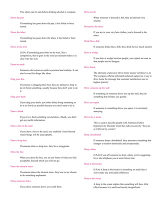 This idiom can be said before drinking alcohol in company.       Dress to kill

Down the pan                                                                        When someone is dressed to kill, they are dressed very
                                                                                    smartly.
         If something has gone down the pan, it has failed or been
         ruined.                                                          Dressed to the nines

Down the tubes                                                                      If you are in your very best clothes, you're dressed to the
                                                                                    nines.
         If something has gone down the tubes, it has failed or been
         ruined.                                                          Drink like a fish

Down to the wire                                                                    If someone drinks like a fish, they drink far too much alcohol.

         (USA) If something goes down to the wire, like a                 Drive a wedge
         competition, then it goes to the very last moment before it is
         clear who has won.                                                         If you drive a wedge between people, you exploit an issue so
                                                                                    that people start to disagree.
Down-to-earth
                                                                          Drive home
         Someone who's down-to-earth is practical and realistic. It can
         also be used for things like ideas.                                        The idiomatic expression 'drive home' means 'reinforce' as in
                                                                                    'The company offered unlimited technical support as a way to
Drag your feet                                                                      drive home the message that customer satisfaction was its
                                                                                    highest priority.'
         If someone is dragging their feet, they are taking too long to
         do or finish something, usually because they don't want to do    Drive someone up the wall
         it.
                                                                                    If something or someone drives you up the wall, they do
Drag your heels                                                                     something that irritates you greatly.

         If you drag your heels, you either delay doing something or      Drive you spare
         do it as slowly as possible because you don't want to do it.
                                                                                    If someone or something drives you spare, it is extremely
Draw a blank                                                                        annoying.

         If you try to find something out and draw a blank, you don't     Driven by a motor
         get any useful information.
                                                                                    This is used to describe people with Attention Deficit
Draw a line in the sand                                                             Hyperactivity Disorder when they talk excessively: 'they act
                                                                                    as if driven by a motor.'
         If you draw a line in the sand, you establish a limit beyond
         which things will be unacceptable.                               Drop a bombshell

Draw a long bow                                                                     If someone drops a bombshell, they announce something that
                                                                                    changes a situation drastically and unexpectedly.
         If someone draws a long bow, they lie or exaggerate.
                                                                          Drop a dime
Draw the line
                                                                                    (USA) If you tell someone to drop a dime, you're suggesting
         When you draw the line, you set out limits of what you find                he or she telephone you at some future time.
         acceptable, beyond which you will not go.
                                                                          Drop in the bucket
Draw the shortest straw
                                                                                    (USA) A drop in the bucket is something so small that it
         If someone draws the shortest straw, they lose or are chosen               won't make any noticeable difference.
         to do something unpleasant.
                                                                          Drop in the ocean
Dress someone down
                                                                                    A drop in the ocean implies that something will have little
         If you dress someone down, you scold them.                                 effect because it is small and mostly insignificant.
 