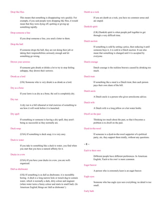 Drop like flies                                                               Dumb as a rock

            This means that something is disappearing very quickly. For                If you are dumb as a rock, you have no common sense and
            example, if you said people were dropping like flies, it would             are stupid.
            mean that they were dying off, quitting or giving up
            something rapidly.                                                Dunkirk spirit

Drop someone a line                                                                    (UK) Dunkirk spirit is when people pull together to get
                                                                                       through a very difficult time.
            If you drop someone a line, you send a letter to them.
                                                                              Dutch auction
Drop the ball
                                                                                       If something is sold by setting a price, then reducing it until
            If someone drops the ball, they are not doing their job or                 someone buys it, it is sold in a Dutch auction. It can also
            taking their responsibilities seriously enough and let                     mean that something is changed until it is accepted by
            something go wrong.                                                        everyone.

Drown your sorrows                                                            Dutch courage

            If someone gets drunk or drinks a lot to try to stop feeling               Dutch courage is the reckless bravery caused by drinking too
            unhappy, they drown their sorrows.                                         much.

Drunk as a lord                                                               Dutch treat

            (UK) Someone who is very drunk is as drunk as a lord.                      If something like a meal is a Dutch treat, then each person
                                                                                       pays their own share of the bill.
Dry as a bone
                                                                              Dutch uncle
            If your lawn is as dry as a bone, the soil is completely dry.
                                                                                       A Dutch uncle is a person who gives unwelcome advice.
Dry run
                                                                              Dutch wife
            A dry run is a full rehearsal or trial exercise of something to
            see how it will work before it is launched.                                A Dutch wife is a long pillow or a hot water bottle.

Dry spell                                                                     Dwell on the past

            If something or someone is having a dry spell, they aren't                 Thinking too much about the past, so that it becomes a
            being as successful as they normally are.                                  problem is to dwell on the past.

Duck soup                                                                     Dyed-in-the-wool

            (USA) If something is duck soup, it is very easy.                          If someone is a dyed-in-the-wool supporter of a political
                                                                                       party, etc, they support them totally, without any questions.
Duck to water
                                                                              ~E~
            If you take to something like a duck to water, you find when
            you start that you have a natural affinity for it.
                                                                              Each to their own
Ducks in a row
                                                                                       Different people have different preferences. In American
            (USA) If you have your ducks in a row, you are well-                       English, 'Each to his own' is more common.
            organized.
                                                                              Eager beaver
Dull as ditchwater
                                                                                       A person who is extremely keen is an eager beaver.
            (UK) If something is as dull as ditchwater, it is incredibly
                                                                              Eagle eyes
            boring. A ditch is a long narrow hole or trench dug to contain
            water, which is normally a dark, dirty colour and stagnant
                                                                                       Someone who has eagle eyes sees everything; no detail is too
            (when water turns a funny colour and starts to smell bad). (In
                                                                                       small.
            American English,'things are 'dull as dishwater'.)
                                                                              Early bath
 