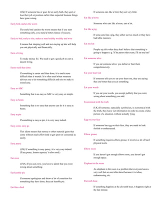 (UK) If someone has or goes for an early bath, they quit or                 If someone eats like a bird, they eat very little.
           lose their job or position earlier than expected because things
           have gone wrong.                                                  Eat like a horse

Early bird catches the worm                                                            Someone who eats like a horse, eats a lot.

           The early bird catches the worm means that if you start           Eat like a pig
           something early, you stand a better chance of success.
                                                                                       If some eats like a pig, they either eat too much or they have
Early to bed, early to rise, makes a man healthy wealthy and wise                      bad table manners.

           It means that sleeping well and not staying up late will help     Eat my hat
           you out physically and financially.
                                                                                       People say this when they don't believe that something is
Earn a living                                                                          going to happen e.g. 'If he passes that exam, I'll eat my hat!'

           To make money Ex: We need to get a good job to earn a             Eat someone alive
           decent living.
                                                                                       If you eat someone alive, you defeat or beat them
Easier said than done                                                                  comprehensively.

           If something is easier said than done, it is much more            Eat your heart out
           difficult than it sounds. It is often used when someone
           advises you to do something difficult and tries to make it                  If someone tells you to eat your heart out, they are saying
           sound easy.                                                                 they are better than you at something.

Easy as ABC                                                                  Eat your words

           Something that is as easy as ABC is very easy or simple.                    If you eat your words, you accept publicly that you were
                                                                                       wrong about something you said.
Easy as beans
                                                                             Economical with the truth
           Something that is so easy that anyone can do it is easy as
           beans.                                                                      (UK) If someone, especially a politician, is economical with
                                                                                       the truth, they leave out information in order to create a false
Easy as pie                                                                            picture of a situation, without actually lying.

           If something is easy as pie, it is very easy indeed.              Egg on your face

Easy come, easy go                                                                     If someone has egg on their face, they are made to look
                                                                                       foolish or embarrassed.
           This idiom means that money or other material gains that
           come without much effort tend to get spent or consumed as         Elbow grease
           easily.
                                                                                       If something requires elbow grease, it involves a lot of hard
Easy peasy                                                                             physical work.

           (UK) If something is easy peasy, it is very easy indeed.          Elbow room
           ('Easy peasy, lemon squeezy' is also used.)
                                                                                       If you haven't got enough elbow room, you haven't got
Eat crow                                                                               enough space.

           (USA) If you eat crow, you have to admit that you were            Elephant in the room
           wrong about something.
                                                                                       An elephant in the room is a problem that everyone knows
Eat humble pie                                                                         very well but no one talks about because it is taboo,
                                                                                       embarrassing, etc.
           If someone apologises and shows a lot of contrition for
           something they have done, they eat humble pie.                    Eleventh hour

Eat like a bird                                                                        If something happens at the eleventh hour, it happens right at
                                                                                       the last minute.
 