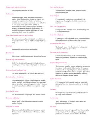 Empty vessels make the most noise                                               Every man has his price

            The thoughtless often speak the most.                                         Anyone's opinion or support can be bought, everyone's
                                                                                          principles have a limit.
End in smoke
                                                                                Every man jack
            If something ends in smoke, it produces no concrete or
            positive result. This expression refers to the boasting by a                  If every man jack was involved in something, it is an
            person, of having put in a lot of efforts by him, for a                       emphatic way of saying that absolutely everybody was
            particular cause or to attain a result which is very difficult to             involved.
            be done by any person. (This mainly refers to an
            investigation of a crime or solving a serious offence or a          Every Tom, Dick and Harry
            mystery). But at the end, when the desired result is not
            obtained, his claims are found to be false and not worth                      If every Tom, Dick and Harry knows about something, then
            mentioning. So, he looses his credibility.                                    it is common knowledge.

Even a blind squirrel finds a nut once in a while                               Every trick in the book

            This expression means that even if people are ineffective or                  If you try every trick in the book, you try every possible way,
            misguided, sometimes they can still be correct just by being                  including dishonesty and deceit, to get what you want.
            lucky.
                                                                                Everybody and their uncle
Even keel
                                                                                          This basically means a lot of people or too many people;
            If something is on an even keel, it is balanced.                              everybody and their uncle was there.

Even Stevens                                                                    Everything but the kitchen sink

            If everything is equal between people, they are even Stevens.                 If people include everything but the kitchen sink, they
                                                                                          include every possibility, regardless of whether they are
Even the dogs in the street know                                                          useful.

            (Irish) This idiom is used frequently in Ireland, and means         Exception that proves the rule
            something is so obvious that even the dogs in the street know
            it.                                                                           This expression is used by many to indicate that an exception
                                                                                          in some way confirms a rule. Others say that the exception
Every ass likes to hear himself bray                                                      tests the rule. In its original legal sense, it meant that a rule
                                                                                          could sometimes be inferred from an exemption or exception.
            This means that people like the sound of their own voice.                     In general use, the first meaning predominates nowadays,
                                                                                          much to the annoyance of some pedants.
Every cloud has a silver lining
                                                                                Explore all avenues
            People sometimes say that every cloud has a silver lining to
            comfort somebody who's having problems. They mean that it                     If all avenues are being explored, then every conceivable
            is always possible to get something positive out of a situation,              approach is being tried that could possibly get the desired
            no matter how unpleasant, difficult or even painful it might                  result.
            seem.
                                                                                Eye candy
Every dog has its day
                                                                                          When a person is very attractive, they can be described as
            This idiom means that everyone gets their moment to shine.                    eye candy - sweet to look at!

Every man and his dog                                                           Eye for an eye

            A lot of people - as in sending out invitations to a large                    This is an expression for retributive justice, where the
            number of people                                                              punishment equals the crime.

Every man for himself                                                           Eye- wash

            If it's every man for himself, then people are trying to save                 This expression 'eye-wash' is generally used to cover up the
            themselves from a difficult situation without trying to help                  anxiety of a person who is seeking a concrete reply or
            anyone else.                                                                  justification for an act or an event that had affected his
 