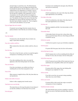 personal image or caused him a loss. The affected person                    If someone wins something fair and square, they follow the
          usually represents his case to the higher-ups and puts forth                rules and win conclusively.
          his demands for redressal. But the authority, in order to avoid
          embarassment to his organisation or to himself, is not in a       Fair crack of the whip
          position to expose the entire material or evidence which in
          turn tell upon the credibility of the organisation. In such                 (UK) If everybody has a fair crack of the whip, they all have
          circumstances, he will usually call for an investigation to                 equal opportunities to do something.
          satisfy the complainant, but will not be keen in disposing the
                                                                            Fair shake of the whip
          case. The authority will drag on the issue, (at the same time
          pretending to be serious) until the seriousness of the issue                (USA) If everybody has a fair shake of the whip, they all
          dies down and no finality is reached. So, ' The investigation               have equal opportunities to do something.
          on the issue by the authority is an eye-wash'.
                                                                            Fair thee well
Eyes are bigger than one's stomach
                                                                                      Meaning completely and fully: I am tied up today to a fair-
          If someone's eyes are bigger than their stomach, they are                   thee-well.
          greedy and take on more than they can consume or manage.
                                                                            Fairweather friend
~F~
                                                                                      A fairweather friend is the type who is always there when
Face like thunder                                                                     times are good but forgets about you when things get difficult
                                                                                      or problems crop up.
          If someone has a face like thunder, they are clearly very
          angry or upset about something.                                   Fall by the wayside

Face only a mother could love                                                         To fall by the wayside is to give up or fail before completion.

          When someone has a face only a mother could love, they are        Fall from grace
          ugly.
                                                                                      If a person falls from grace, they lose favor with someone.
Face the music
                                                                            Fall off the back of a lorry
          If you have to face the music, you have to accept the negative
          consequences of something you have done wrong.                              (UK) If someone tries to sell you something that has fallen of
                                                                                      the back of a lorry, they are trying to sell you stolen goods.
Face value
                                                                            Fall off the turnip truck
          If you take something at face value, you accept the
          appearance rather than looking deeper into the matter.                      (USA) If someone has just fallen off the turnip truck, they are
                                                                                      uninformed, naive and gullible. (Often used in the negative)
Face your demons
                                                                            Fall off the wagon
          If you face your demons, you confront your fears or
          something that you have been trying hard to avoid.                          If someone falls off the wagon, they start drinking after
                                                                                      having given up completely for a time.
Facts of life
                                                                            Fall on our feet
          When someone is taught the facts of life, they learn about sex
          and reproduction.                                                           If you fall on your feet, you succeed in doing something
                                                                                      where there was a risk of failure.
Failure is the mother of success
                                                                            Fall on your sword
          Failure is often a stepping stone towards success.
                                                                                      If someone falls on their sword, they resign or accept the
Faint heart never won fair lady                                                       consequences of some wrongdoing.

          This means that you will not get the partner of your dreams if    Familiarity breeds contempt
          you lack the confidence to let them know how you feel.
                                                                                      This means that the more you know something or someone,
Fair and square                                                                       the more you start to find faults and dislike things about it or
                                                                                      them.
 