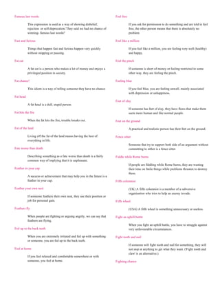 Famous last words                                                           Feel free

           This expression is used as a way of showing disbelief,                       If you ask for permission to do something and are told to feel
           rejection or self-deprecation.'They said we had no chance of                 free, the other person means that there is absolutely no
           winning- famous last words!'                                                 problem

Fast and furious                                                            Feel like a million

           Things that happen fast and furious happen very quickly                      If you feel like a million, you are feeling very well (healthy)
           without stopping or pausing.                                                 and happy.

Fat cat                                                                     Feel the pinch

           A fat cat is a person who makes a lot of money and enjoys a                  If someone is short of money or feeling restricted in some
           privileged position in society.                                              other way, they are feeling the pinch.

Fat chance!                                                                 Feeling blue

           This idiom is a way of telling someone they have no chance.                  If you feel blue, you are feeling unwell, mainly associated
                                                                                        with depression or unhappiness.
Fat head
                                                                            Feet of clay
           A fat head is a dull, stupid person.
                                                                                        If someone has feet of clay, they have flaws that make them
Fat hits the fire                                                                       seem more human and like normal people.

           When the fat hits the fire, trouble breaks out.                  Feet on the ground

Fat of the land                                                                         A practical and realistic person has their feet on the ground.

           Living off the fat of the land means having the best of          Fence sitter
           everything in life.
                                                                                        Someone that try to support both side of an argument without
Fate worse than death                                                                   committing to either is a fence sitter.

           Describing something as a fate worse than death is a fairly      Fiddle while Rome burns
           common way of implying that it is unpleasant.
                                                                                        If people are fiddling while Rome burns, they are wasting
Feather in your cap                                                                     their time on futile things while problems threaten to destroy
                                                                                        them.
           A success or achievement that may help you in the future is a
           feather in your cap.                                             Fifth columnist

Feather your own nest                                                                   (UK) A fifth columnist is a member of a subversive
                                                                                        organisation who tries to help an enemy invade.
           If someone feathers their own nest, they use their position or
           job for personal gain.                                           Fifth wheel

Feathers fly                                                                            (USA) A fifth wheel is something unnecessary or useless.

           When people are fighting or arguing angrily, we can say that     Fight an uphill battle
           feathers are flying.
                                                                                        When you fight an uphill battle, you have to struggle against
Fed up to the back teeth                                                                very unfavourable circumstances.

           When you are extremely irritated and fed up with something       Fight tooth and nail
           or someone, you are fed up to the back teeth.
                                                                                        If someone will fight tooth and nail for something, they will
Feel at home                                                                            not stop at anything to get what they want. ('Fight tooth and
                                                                                        claw' is an alternative.)
           If you feel relaxed and comfortable somewhere or with
           someone, you feel at home.                                       Fighting chance
 