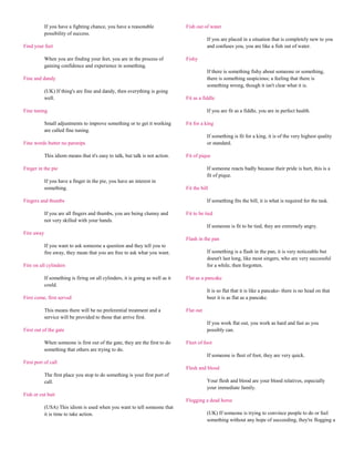 If you have a fighting chance, you have a reasonable                 Fish out of water
            possibility of success.
                                                                                            If you are placed in a situation that is completely new to you
Find your feet                                                                              and confuses you, you are like a fish out of water.

            When you are finding your feet, you are in the process of            Fishy
            gaining confidence and experience in something.
                                                                                            If there is something fishy about someone or something,
Fine and dandy                                                                              there is something suspicious; a feeling that there is
                                                                                            something wrong, though it isn't clear what it is.
            (UK) If thing's are fine and dandy, then everything is going
            well.                                                                Fit as a fiddle

Fine tuning                                                                                 If you are fit as a fiddle, you are in perfect health.

            Small adjustments to improve something or to get it working          Fit for a king
            are called fine tuning.
                                                                                            If something is fit for a king, it is of the very highest quality
Fine words butter no parsnips                                                               or standard.

            This idiom means that it's easy to talk, but talk is not action.     Fit of pique

Finger in the pie                                                                           If someone reacts badly because their pride is hurt, this is a
                                                                                            fit of pique.
            If you have a finger in the pie, you have an interest in
            something.                                                           Fit the bill

Fingers and thumbs                                                                          If something fits the bill, it is what is required for the task.

            If you are all fingers and thumbs, you are being clumsy and          Fit to be tied
            not very skilled with your hands.
                                                                                            If someone is fit to be tied, they are extremely angry.
Fire away
                                                                                 Flash in the pan
            If you want to ask someone a question and they tell you to
            fire away, they mean that you are free to ask what you want.                    If something is a flash in the pan, it is very noticeable but
                                                                                            doesn't last long, like most singers, who are very successful
Fire on all cylinders                                                                       for a while, then forgotten.

            If something is firing on all cylinders, it is going as well as it   Flat as a pancake
            could.
                                                                                            It is so flat that it is like a pancake- there is no head on that
First come, first served                                                                    beer it is as flat as a pancake.

            This means there will be no preferential treatment and a             Flat out
            service will be provided to those that arrive first.
                                                                                            If you work flat out, you work as hard and fast as you
First out of the gate                                                                       possibly can.

            When someone is first out of the gate, they are the first to do      Fleet of foot
            something that others are trying to do.
                                                                                            If someone is fleet of foot, they are very quick.
First port of call
                                                                                 Flesh and blood
            The first place you stop to do something is your first port of
            call.                                                                           Your flesh and blood are your blood relatives, especially
                                                                                            your immediate family.
Fish or cut bait
                                                                                 Flogging a dead horse
            (USA) This idiom is used when you want to tell someone that
            it is time to take action.                                                      (UK) If someone is trying to convince people to do or feel
                                                                                            something without any hope of succeeding, they're flogging a
 