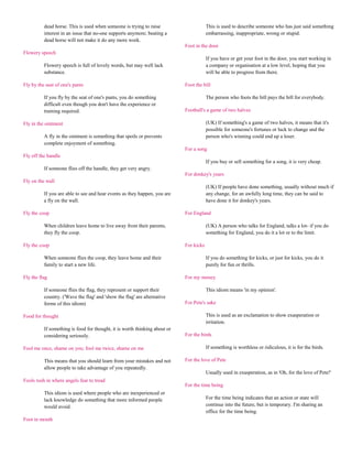 dead horse. This is used when someone is trying to raise                      This is used to describe someone who has just said something
          interest in an issue that no-one supports anymore; beating a                  embarrassing, inappropriate, wrong or stupid.
          dead horse will not make it do any more work.
                                                                            Foot in the door
Flowery speech
                                                                                        If you have or get your foot in the door, you start working in
          Flowery speech is full of lovely words, but may well lack                     a company or organisation at a low level, hoping that you
          substance.                                                                    will be able to progress from there.

Fly by the seat of one's pants                                              Foot the bill

          If you fly by the seat of one's pants, you do something                       The person who foots the bill pays the bill for everybody.
          difficult even though you don't have the experience or
          training required.                                                Football's a game of two halves

Fly in the ointment                                                                     (UK) If something's a game of two halves, it means that it's
                                                                                        possible for someone's fortunes or luck to change and the
          A fly in the ointment is something that spoils or prevents                    person who's winning could end up a loser.
          complete enjoyment of something.
                                                                            For a song
Fly off the handle
                                                                                        If you buy or sell something for a song, it is very cheap.
          If someone flies off the handle, they get very angry.
                                                                            For donkey's years
Fly on the wall
                                                                                        (UK) If people have done something, usually without much if
          If you are able to see and hear events as they happen, you are                any change, for an awfully long time, they can be said to
          a fly on the wall.                                                            have done it for donkey's years.

Fly the coop                                                                For England

          When children leave home to live away from their parents,                     (UK) A person who talks for England, talks a lot- if you do
          they fly the coop.                                                            something for England, you do it a lot or to the limit.

Fly the coop                                                                For kicks

          When someone flies the coop, they leave home and their                        If you do something for kicks, or just for kicks, you do it
          family to start a new life.                                                   purely for fun or thrills.

Fly the flag                                                                For my money

          If someone flies the flag, they represent or support their                    This idiom means 'in my opinion'.
          country. ('Wave the flag' and 'show the flag' are alternative
          forms of this idiom)                                              For Pete's sake

Food for thought                                                                        This is used as an exclamation to show exasperation or
                                                                                        irritation.
          If something is food for thought, it is worth thinking about or
          considering seriously.                                            For the birds

Fool me once, shame on you; fool me twice, shame on me                                  If something is worthless or ridiculous, it is for the birds.

          This means that you should learn from your mistakes and not       For the love of Pete
          allow people to take advantage of you repeatedly.
                                                                                        Usually used in exasperation, as in 'Oh, for the love of Pete!'
Fools rush in where angels fear to tread
                                                                            For the time being
          This idiom is used where people who are inexperienced or
          lack knowledge do something that more informed people                         For the time being indicates that an action or state will
          would avoid.                                                                  continue into the future, but is temporary. I'm sharing an
                                                                                        office for the time being.
Foot in mouth
 
