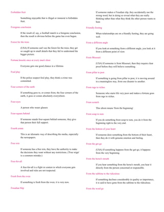 Forbidden fruit                                                                           If someone makes a Freudian slip, they accidentally use the
                                                                                          wrong word, but in doing so reveal what they are really
            Something enjoyable that is illegal or immoral is forbidden                   thinking rather than what they think the other person wants to
            fruit.                                                                        hear.

Foregone conclusion                                                             Friendly footing

            If the result of, say, a football match is a foregone conclusion,             When relationships are on a friendly footing, they are going
            then the result is obvious before the game has even begun.                    well.

Forest for the trees                                                            From a different angle

            (USA) If someone can't see the forest for the trees, they get                 If you look at something from a different angle, you look at it
            so caught up in small details that they fail to understand the                from a different point of view.
            bigger picture.
                                                                                From Missouri
Fortune knocks once at every man's door
                                                                                          (USA) If someone is from Missouri, then they require clear
            Everyone gets one good chance in a lifetime.                                  proof before they will believe something.

Foul play                                                                       From pillar to post

            If the police suspect foul play, they think a crime was                       If something is going from pillar to post, it is moving around
            committed.                                                                    in a meaningless way, from one disaster to another.

Four corners of the earth                                                       From rags to riches

            If something goes to, or comes from, the four corners of the                  Someone who starts life very poor and makes a fortune goes
            earth, it goes or comes absolutely everywhere.                                from rags to riches.

Four-eyes                                                                       From scratch

            A person who wears glasses                                                    This idiom means 'from the beginning'.

Four-square behind                                                              From soup to nuts

            If someone stands four-square behind someone, they give                       If you do something from soup to nuts, you do it from the
            that person their full support.                                               beginning right to the very end.

Fourth estate                                                                   From the bottom of your heart

            This is an idiomatic way of describing the media, especially                  If someone does something from the bottom of their heart,
            the newspapers.                                                               then they do it with genuine emotion and feeling.

Free rein                                                                       From the get-go

            If someone has a free rein, they have the authority to make                   (USA) If something happens from the get-go, it happens
            the decisions they want without any restrictions. ('Free reign'               from the very beginning.
            is a common mistake.)
                                                                                From the horse's mouth
Free-for-all
                                                                                          If you hear something from the horse's mouth, you hear it
            A free-for-all is a fight or contest in which everyone gets                   directly from the person concerned or responsible.
            involved and rules are not respected.
                                                                                From the sublime to the ridiculous
Fresh from the oven
                                                                                          If something declines considerably in quality or importance,
            If something is fresh from the oven, it is very new.                          it is said to have gone from the sublime to the ridiculous.

Freudian Slip                                                                   From the word go
 