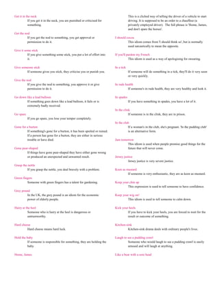 Get it in the neck                                                                      This is a cliched way of telling the driver of a vehicle to start
           If you get it in the neck, you are punished or criticised for                driving. It is supposed to be an order to a chauffeur (a
           something.                                                                   privately employed driver). The full phrase is 'Home, James,
                                                                                        and don't spare the horses'.
Get the nod
          If you get the nod to something, you get approval or              I should cocoa
          permission to do it.                                                        This idiom comes from 'I should think so', but is normally
                                                                                      used sarcastically to mean the opposite.
Give it some stick
          If you give something some stick, you put a lot of effort into    If you'll pardon my French
          it.                                                                          This idiom is used as a way of apologising for swearing.

Give someone stick                                                          In a tick
        If someone gives you stick, they criticise you or punish you.                   If someone will do something in a tick, they'll do it very soon
                                                                                        or very quickly.
Give the nod
          If you give the nod to something, you approve it or give          In rude health
          permission to do it.                                                        If someone's in rude health, they are very healthy and look it.

Go down like a lead balloon                                                 In spades
        If something goes down like a lead balloon, it fails or is                      If you have something in spades, you have a lot of it.
        extremely badly received.
                                                                            In the clink
Go spare                                                                               If someone is in the clink, they are in prison.
           If you go spare, you lose your temper completely.
                                                                            In the club
Gone for a burton                                                                     If a woman's in the club, she's pregnant. 'In the pudding club'
         If something's gone for a burton, it has been spoiled or ruined.             is an alternative form.
         If a person has gone for a burton, they are either in serious
         trouble or have died.                                              Jam tomorrow
                                                                                    This idiom is used when people promise good things for the
Gone pear-shaped                                                                    future that will never come.
         If things have gone pear-shaped they have either gone wrong
         or produced an unexpected and unwanted result.                     Jersey justice
                                                                                      Jersey justice is very severe justice.
Grasp the nettle
          If you grasp the nettle, you deal bravely with a problem.         Keen as mustard
                                                                                     If someone is very enthusiastic, they are as keen as mustard.
Green fingers
         Someone with green fingers has a talent for gardening.             Keep your chin up
                                                                                    This expression is used to tell someone to have confidence.
Grey pound
         In the UK, the grey pound is an idiom for the economic             Keep your wig on!
         power of elderly people.                                                   This idiom is used to tell someone to calm down.

Hairy at the heel                                                           Kick your heels
          Someone who is hairy at the heel is dangerous or                           If you have to kick your heels, you are forced to wait for the
          untrustworthy.                                                             result or outcome of something.

Hard cheese                                                                 Kitchen-sink
         Hard cheese means hard luck.                                                Kitchen-sink drama deals with ordinary people's lives.

Hold the baby                                                               Laugh to see a pudding crawl
          If someone is responsible for something, they are holding the              Someone who would laugh to see a pudding crawl is easily
          baby.                                                                      amused and will laugh at anything.

Home, James                                                                 Like a bear with a sore head
 