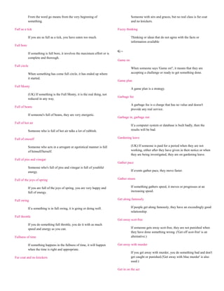 From the word go means from the very beginning of                           Someone with airs and graces, but no real class is fur coat
            something.                                                                  and no knickers.

Full as a tick                                                                Fuzzy thinking

            If you are as full as a tick, you have eaten too much.                      Thinking or ideas that do not agree with the facts or
                                                                                        information available
Full bore
                                                                              G~
            If something is full bore, it involves the maximum effort or is
            complete and thorough.
                                                                              Game on
Full circle
                                                                                        When someone says 'Game on!', it means that they are
            When something has come full circle, it has ended up where                  accepting a challenge or ready to get something done.
            it started.
                                                                              Game plan
Full Monty
                                                                                        A game plan is a strategy.
            (UK) If something is the Full Monty, it is the real thing, not
                                                                              Garbage fee
            reduced in any way.
                                                                                        A garbage fee is a charge that has no value and doesn't
Full of beans
                                                                                        provide any real service.
            If someone's full of beans, they are very energetic.
                                                                              Garbage in, garbage out
Full of hot air
                                                                                        If a computer system or database is built badly, then the
            Someone who is full of hot air talks a lot of rubbish.                      results will be bad.

Full of oneself                                                               Gardening leave

            Someone who acts in a arrogant or egotistical manner is full                (UK) If someone is paid for a period when they are not
            of himself/herself.                                                         working, either after they have given in their notice or when
                                                                                        they are being investigated, they are on gardening leave.
Full of piss and vinegar
                                                                              Gather pace
            Someone who's full of piss and vinegar is full of youthful
            energy.                                                                     If events gather pace, they move faster.

Full of the joys of spring                                                    Gather steam

            If you are full of the joys of spring, you are very happy and               If something gathers speed, it moves or progresses at an
            full of energy.                                                             increasing speed.

Full swing                                                                    Get along famously

            If a something is in full swing, it is going or doing well.                 If people get along famously, they have an exceedingly good
                                                                                        relationship.
Full throttle
                                                                              Get away scot-free
            If you do something full throttle, you do it with as much
            speed and energy as you can.                                                If someone gets away scot-free, they are not punished when
                                                                                        they have done something wrong. ('Get off scot-free' is an
Fullness of time                                                                        alternative.)

            If something happens in the fullness of time, it will happen      Get away with murder
            when the time is right and appropriate.
                                                                                        If you get away with murder, you do something bad and don't
Fur coat and no knickers                                                                get caught or punished.('Get away with blue murder' is also
                                                                                        used.)

                                                                              Get in on the act
 
