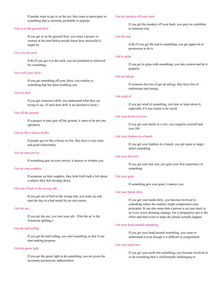 If people want to get in on the act, they want to participate in     Get the monkey off your back
          something that is currently profitable or popular.
                                                                                         If you get the monkey off your back, you pass on a problem
Get in on the ground floor                                                               to someone else.

          If you get in on the ground floor, you enter a project or            Get the nod
          venture at the start before people know how successful it
          might be.                                                                      (UK) If you get the nod to something, you get approval or
                                                                                         permission to do it.
Get it in the neck
                                                                               Get to grips
          (UK) If you get it in the neck, you are punished or criticised
          for something.                                                                 If you get to grips with something, you take control and do it
                                                                                         properly.
Get it off your chest
                                                                               Get up and go
          If you get something off your chest, you confess to
          something that has been troubling you.                                         If someone has lots of get up and go, they have lots of
                                                                                         enthusiasm and energy.
Get my drift
                                                                               Get wind of
          If you get someone's drift, you understand what they are
          trying to say. ('Catch their drift' is an alternative form.)                   If you get wind of something, you hear or learn about it,
                                                                                         especially if it was meant to be secret.
Get off the ground
                                                                               Get your ducks in a row
          If a project or plan gets off the ground, it starts to be put into
          operation.                                                                     If you get your ducks in a row, you organise yourself and
                                                                                         your life.
Get on like a house on fire
                                                                               Get your feathers in a bunch
          If people get on like a house on fire, they have a very close
          and good relationship.                                                         If you get your feathers in a bunch, you get upset or angry
                                                                                         about something.
Get on your nerves
                                                                               Get your feet wet
          If something gets on your nerves, it annoys or irritates you.
                                                                                         If you get your feet wet, you gain your first experience of
Get on your soapbox                                                                      something.

          If someone on their soapbox, they hold forth (talk a lot) about      Get your goat
          a subject they feel strongly about.
                                                                                         If something gets your goat, it annoys you.
Get out of bed on the wrong side
                                                                               Get your hands dirty
          If you get out of bed on the wrong side, you wake up and
          start the day in a bad mood for no real reason.                                If you get your hands dirty, you become involved in
                                                                                         something where the realities might compromise your
Get the axe                                                                              principles. It can also mean that a person is not just stuck in
                                                                                         an ivory tower dictating strategy, but is prepared to put in the
          If you get the axe, you lose your job. ('Get the ax' is the                    effort and hard work to make the details actually happen.
          American spelling.)
                                                                               Get your head around something
Get the ball rolling
                                                                                         If you get your head around something, you come to
          If you get the ball rolling, you start something so that it can                understand it even though it is difficult to comprehend.
          start making progress.
                                                                               Get your teeth into
Get the green light
                                                                                         If you get your teeth into something, you become involved in
          If you get the green light to do something, you are given the                  or do something that is intellectually challenging or
          necessary permission, authorisation.
 