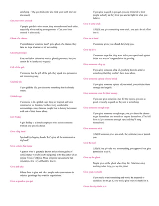 satisfying. ('Dig you teeth into' and 'sink your teeth into' are             If you give as good as you get, you are prepared to treat
          also used.)                                                                  people as badly as they treat you and to fight for what you
                                                                                       believe.
Get your wires crossed
                                                                             Give it some stick
          If people get their wires cross, they misunderstand each other,
          especially when making arrangements. ('Get your lines                        (UK) If you give something some stick, you put a lot of effort
          crossed' is also used.)                                                      into it.

Ghost of a chance                                                            Give me a hand

          If something or someone hasn't got a ghost of a chance, they                 If someone gives you a hand, they help you.
          have no hope whatsoever of succeeding.
                                                                             Give me five
Ghostly presence
                                                                                       If someone says this, they want to hit your open hand against
          You can feel or otherwise sense a ghostly presence, but you                  theirs as a way of congratulation or greeting.
          cannot do it clearly only vaguely.
                                                                             Give someone a leg up
Gift of the gab
                                                                                       If you give someone a leg up, you help them to achieve
          If someone has the gift of the gab, they speak in a persuasive               something that they couldn't have done alone.
          and interesting way.
                                                                             Give someone a piece of your mind
Gild the lily
                                                                                       If you give someone a piece of your mind, you criticise them
          If you gild the lily, you decorate something that is already                 strongly and angrily.
          ornate.
                                                                             Give someone a run for their money
Gilded cage
                                                                                       If you can give someone a run for the money, you are as
          If someone is in a gilded cage, they are trapped and have                    good, or nearly as good, as they are at something.
          restricted or no freedom, but have very comfortable
          surroundings- many famous people live in luxury but cannot         Give someone enough rope
          walk out of their house alone.
                                                                                       If you give someone enough rope, you give them the chance
Girl Friday                                                                            to get themselves into trouble or expose themselves. (The full
                                                                                       form is 'give someone enough rope and they'll hang
          A girl Friday is a female employee who assists someone                       themselves)
          without any specific duties.
                                                                             Give someone stick
Give a big hand
                                                                                       (UK) If someone gives you stick, they criticise you or punish
          Applaud by clapping hands. 'Let's give all the contestents a                 you.
          big hand.'
                                                                             Give the nod
Give a dog a bad name
                                                                                       (UK) If you give the nod to something, you approve it or give
          A person who is generally known to have been guilty of                       permission to do it.
          some offence will always be suspected to be the author of all
          similar types of offence. Once someone has gained a bad            Give up the ghost
          reputation, it is very difficult to lose it.
                                                                                       People give up the ghost when they die. Machines stop
Give and take                                                                          working when they give up the ghost.

          Where there is give and take, people make concessions in           Give your eye teeth
          order to get things they want in negotiations.
                                                                                       If you really want something and would be prepared to
Give as good as you get                                                                sacrifice a lot to get it, you would give your eye teeth for it.

                                                                             Given the day that's in it
 