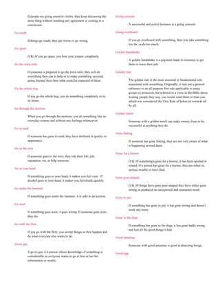 If people are going round in circles, they keep discussing the   Going concern
           same thing without reaching any agreement or coming to a
           conclusion.                                                                 A successful and active business is a going concern.

Go south                                                                    Going overboard

           If things go south, they get worse or go wrong.                             If you go overboard with something, then you take something
                                                                                       too far, or do too much.
Go spare
                                                                            Golden handshake
           (UK) If you go spare, you lose your temper completely.
                                                                                       A golden handshake is a payment made to someone to get
Go the extra mile                                                                      them to leave their job.

           If someone is prepared to go the extra mile, they will do        Golden rule
           everything they can to help or to make something succeed,
           going beyond their duty what could be expected of them .                    The golden rule is the most essential or fundamental rule
                                                                                       associated with something. Originally, it was not a general
Go the whole hog                                                                       reference to an all purpose first rule applicable to many
                                                                                       groups or protocols, but referred to a verse in the Bible about
           If you go the whole hog, you do something completely or to                  treating people they way you would want them to treat you,
           its limits.                                                                 which was considered the First Rule of behavior towards all
                                                                                       by all.
Go through the motions
                                                                            Golden touch
           When you go through the motions, you do something like an
           everyday routine and without any feelings whatsoever.                       Someone with a golden touch can make money from or be
                                                                                       successful at anything they do.
Go to seed
                                                                            Gone fishing
           If someone has gone to seed, they have declined in quality or
           appearance.                                                                 If someone has gone fishing, they are not very aware of what
                                                                                       is happening around them.
Go to the wire
                                                                            Gone for a burton
           If someone goes to the wire, they risk their life, job,
           reputation, etc, to help someone.                                           (UK) If something's gone for a burton, it has been spoiled or
                                                                                       ruined. If a person has gone for a burton, they are either in
Go to your head                                                                        serious trouble or have died.

           If something goes to your head, it makes you feel vain. If       Gone pear-shaped
           alcohol goes to your head, it makes you feel drunk quickly.
                                                                                       (UK) If things have gone pear-shaped they have either gone
Go under the hammer                                                                    wrong or produced an unexpected and unwanted result.

           If something goes under the hammer, it is sold in an auction.    Gone to pot

Go west                                                                                If something has gone to pot, it has gone wrong and doesn't
                                                                                       work any more.
           If something goes west, it goes wrong. If someone goes west,
           they die.                                                        Gone to the dogs

Go with the flow                                                                       If something has gone to the dogs, it has gone badly wrong
                                                                                       and lost all the good things it had.
           If you go with the flow, you accept things as they happen and
           do what everyone else wants to do.                               Good antennae

Go-to guy                                                                              Someone with good antennae is good at detecting things.

           A go-to guy is a person whose knowledge of something is          Good egg
           considerable so everyone wants to go to him or her for
           information or results.
 
