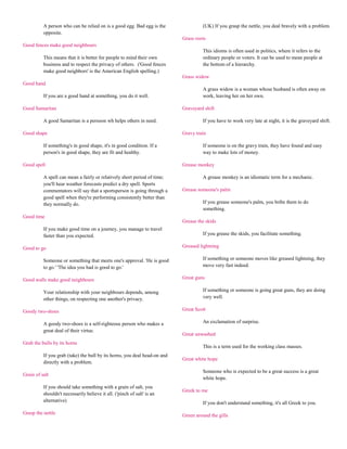 A person who can be relied on is a good egg. Bad egg is the               (UK) If you grasp the nettle, you deal bravely with a problem.
          opposite.
                                                                           Grass roots
Good fences make good neighbours
                                                                                    This idioms is often used in politics, where it refers to the
          This means that it is better for people to mind their own                 ordinary people or voters. It can be used to mean people at
          business and to respect the privacy of others. ('Good fences              the bottom of a hierarchy.
          make good neighbors' is the American English spelling.)
                                                                           Grass widow
Good hand
                                                                                    A grass widow is a woman whose husband is often away on
          If you are a good hand at something, you do it well.                      work, leaving her on her own.

Good Samaritan                                                             Graveyard shift

          A good Samaritan is a persoon wh helps others in need.                    If you have to work very late at night, it is the graveyard shift.

Good shape                                                                 Gravy train

          If something's in good shape, it's in good condition. If a                If someone is on the gravy train, they have found and easy
          person's in good shape, they are fit and healthy.                         way to make lots of money.

Good spell                                                                 Grease monkey

          A spell can mean a fairly or relatively short period of time;             A grease monkey is an idiomatic term for a mechanic.
          you'll hear weather forecasts predict a dry spell. Sports
          commentators will say that a sportsperson is going through a     Grease someone's palm
          good spell when they're performing consistently better than
          they normally do.                                                         If you grease someone's palm, you bribe them to do
                                                                                    something.
Good time
                                                                           Grease the skids
          If you make good time on a journey, you manage to travel
          faster than you expected.                                                 If you grease the skids, you facilitate something.

Good to go                                                                 Greased lightning

          Someone or something that meets one's approval. 'He is good               If something or someone moves like greased lightning, they
          to go.' 'The idea you had is good to go.'                                 move very fast indeed.

Good walls make good neighbours                                            Great guns

          Your relationship with your neighbours depends, among                     If something or someone is going great guns, they are doing
          other things, on respecting one another's privacy.                        very well.

Goody two-shoes                                                            Great Scott

          A goody two-shoes is a self-righteous person who makes a                  An exclamation of surprise.
          great deal of their virtue.
                                                                           Great unwashed
Grab the bulls by its horns
                                                                                    This is a term used for the working class masses.
          If you grab (take) the bull by its horns, you deal head-on and
                                                                           Great white hope
          directly with a problem.
                                                                                    Someone who is expected to be a great success is a great
Grain of salt
                                                                                    white hope.
          If you should take something with a grain of salt, you
                                                                           Greek to me
          shouldn't necessarily believe it all. ('pinch of salt' is an
          alternative)                                                              If you don't understand something, it's all Greek to you.
Grasp the nettle                                                           Green around the gills
 