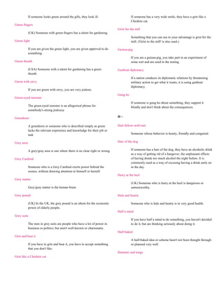 If someone looks green around the gills, they look ill.                     If someone has a very wide smile, they have a grin like a
                                                                                        Cheshire cat.
Green fingers
                                                                              Grist for the mill
            (UK) Someone with green fingers has a talent for gardening.
                                                                                        Something that you can use to your advantage is grist for the
Green light                                                                             mill. ('Grist to the mill' is also used.)

            If you are given the green light, you are given approval to do    Guinea-pig
            something.
                                                                                        If you are a guinea-pig, you take part in an experiment of
Green thumb                                                                             some sort and are used in the testing.

            (USA) Someone with a talent for gardening has a green             Gunboat diplomacy
            thumb.
                                                                                        If a nation conducts its diplomatic relations by threatening
Green with envy                                                                         military action to get what it wants, it is using gunboat
                                                                                        diplomacy.
            If you are green with envy, you are very jealous.
                                                                              Gung ho
Green-eyed monster
                                                                                        If someone is gung ho about something, they support it
            The green-eyed monster is an allegorical phrase for                         blindly and don't think about the consequences.
            somebody's strong jealousy

Greenhorn                                                                     H~

            A greenhorn or someone who is described simply as green           Hail-fellow-well-met
            lacks the relevant experience and knowledge for their job or
            task                                                                        Someone whose behavior is hearty, friendly and congenial.

Grey area                                                                     Hair of the dog

            A grey/gray area is one where there is no clear right or wrong.             If someone has a hair of the dog, they have an alcoholic drink
                                                                                        as a way of getting rid of a hangover, the unpleasant effects
Grey Cardinal                                                                           of having drunk too much alcohol the night before. It is
                                                                                        commonly used as a way of excusing having a drink early on
            Someone who is a Grey Cardinal exerts power behind the                      in the day.
            scenes, without drawing attention to himself or herself.
                                                                              Hairy at the heel
Grey matter
                                                                                        (UK) Someone who is hairy at the heel is dangerous or
            Grey/gray matter is the human brain.                                        untrustworthy.

Grey pound                                                                    Hale and hearty

            (UK) In the UK, the grey pound is an idiom for the economic                 Someone who is hale and hearty is in very good health.
            power of elderly people.
                                                                              Half a mind
Grey suits
                                                                                        If you have half a mind to do something, you haven't decided
            The men in grey suits are people who have a lot of power in                 to do it, but are thinking seriously about doing it.
            business or politics, but aren't well-known or charismatic.
                                                                              Half-baked
Grin and bear it
                                                                                        A half-baked idea or scheme hasn't not been thought through
            If you have to grin and bear it, you have to accept something               or planned very well.
            that you don't like.
                                                                              Hammer and tongs
Grin like a Cheshire cat
 