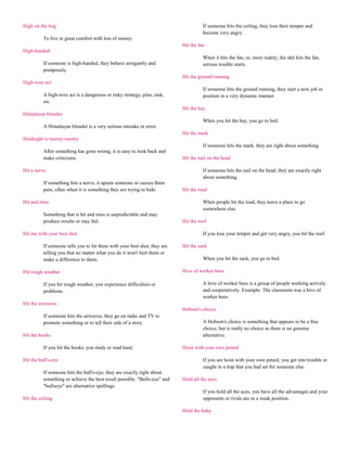 High on the hog                                                                      If someone hits the ceiling, they lose their temper and
                                                                                     become very angry.
          To live in great comfort with lots of money.
                                                                           Hit the fan
High-handed
                                                                                     When it hits the fan, or, more rudely, the shit hits the fan,
          If someone is high-handed, they behave arrogantly and                      serious trouble starts.
          pompously.
                                                                           Hit the ground running
High-wire act
                                                                                     If someone hits the ground running, they start a new job or
          A high-wire act is a dangerous or risky strategy, plan, task,              position in a very dynamic manner.
          etc.
                                                                           Hit the hay
Himalayan blunder
                                                                                     When you hit the hay, you go to bed.
          A Himalayan blunder is a very serious mistake or error.
                                                                           Hit the mark
Hindsight is twenty-twenty
                                                                                     If someone hits the mark, they are right about something.
          After something has gone wrong, it is easy to look back and
          make criticisms.                                                 Hit the nail on the head

Hit a nerve                                                                          If someone hits the nail on the head, they are exactly right
                                                                                     about something.
          If something hits a nerve, it upsets someone or causes them
          pain, often when it is something they are trying to hide.        Hit the road

Hit and miss                                                                         When people hit the road, they leave a place to go
                                                                                     somewhere else.
          Something that is hit and miss is unpredictable and may
          produce results or may fail.                                     Hit the roof

Hit me with your best shot                                                           If you lose your temper and get very angry, you hit the roof.

          If someone tells you to hit them with your best shot, they are   Hit the sack
          telling you that no matter what you do it won't hurt them or
          make a difference to them.                                                 When you hit the sack, you go to bed.

Hit rough weather                                                          Hive of worker bees

          If you hit rough weather, you experience difficulties or                   A hive of worker bees is a group of people working actively
          problems.                                                                  and cooperatively. Example: The classroom was a hive of
                                                                                     worker bees.
Hit the airwaves
                                                                           Hobson's choice
          If someone hits the airwaves, they go on radio and TV to
          promote something or to tell their side of a story.                        A Hobson's choice is something that appears to be a free
                                                                                     choice, but is really no choice as there is no genuine
Hit the books                                                                        alternative.

          If you hit the books, you study or read hard.                    Hoist with your own petard

Hit the bull's-eye                                                                   If you are hoist with your own petard, you get into trouble or
                                                                                     caught in a trap that you had set for someone else.
          If someone hits the bull's-eye, they are exactly right about
          something or achieve the best result possible. "Bulls-eye" and   Hold all the aces
          "bullseye" are alternative spellings.
                                                                                     If you hold all the aces, you have all the advantages and your
Hit the ceiling                                                                      opponents or rivals are in a weak position.

                                                                           Hold the baby
 