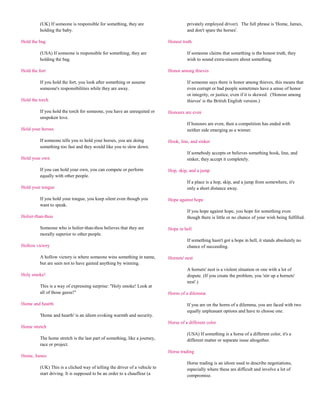 (UK) If someone is responsible for something, they are                       privately employed driver). The full phrase is 'Home, James,
          holding the baby.                                                            and don't spare the horses'.

Hold the bag                                                                 Honest truth

          (USA) If someone is responsible for something, they are                      If someone claims that something is the honest truth, they
          holding the bag.                                                             wish to sound extra-sincere about something.

Hold the fort                                                                Honor among thieves

          If you hold the fort, you look after something or assume                     If someone says there is honor among thieves, this means that
          someone's responsibilities while they are away.                              even corrupt or bad people sometimes have a sense of honor
                                                                                       or integrity, or justice, even if it is skewed. ('Honour among
Hold the torch                                                                         thieves' is the British English version.)

          If you hold the torch for someone, you have an unrequited or       Honours are even
          unspoken love.
                                                                                       If honours are even, then a competition has ended with
Hold your horses                                                                       neither side emerging as a winner.

          If someone tells you to hold your horses, you are doing            Hook, line, and sinker
          something too fast and they would like you to slow down.
                                                                                       If somebody accepts or believes something hook, line, and
Hold your own                                                                          sinker, they accept it completely.

          If you can hold your own, you can compete or perform               Hop, skip, and a jump
          equally with other people.
                                                                                       If a place is a hop, skip, and a jump from somewhere, it's
Hold your tongue                                                                       only a short distance away.

          If you hold your tongue, you keep silent even though you           Hope against hope
          want to speak.
                                                                                       If you hope against hope, you hope for something even
Holier-than-thou                                                                       though there is little or no chance of your wish being fulfilled.

          Someone who is holier-than-thou believes that they are             Hope in hell
          morally superior to other people.
                                                                                       If something hasn't got a hope in hell, it stands absolutely no
Hollow victory                                                                         chance of succeeding.

          A hollow victory is where someone wins something in name,          Hornets' nest
          but are seen not to have gained anything by winning.
                                                                                       A hornets' nest is a violent situation or one with a lot of
Holy smoke!                                                                            dispute. (If you create the problem, you 'stir up a hornets'
                                                                                       nest'.)
          This is a way of expressing surprise: "Holy smoke! Look at
          all of those geese!"                                               Horns of a dilemma

Home and hearth                                                                        If you are on the horns of a dilemma, you are faced with two
                                                                                       equally unpleasant options and have to choose one.
          'Home and hearth' is an idiom evoking warmth and security.
                                                                             Horse of a different color
Home stretch
                                                                                       (USA) If something is a horse of a different color, it's a
          The home stretch is the last part of something, like a journey,              different matter or separate issue altogether.
          race or project.
                                                                             Horse trading
Home, James
                                                                                       Horse trading is an idiom used to describe negotiations,
          (UK) This is a cliched way of telling the driver of a vehicle to             especially where these are difficult and involve a lot of
          start driving. It is supposed to be an order to a chauffeur (a               compromise.
 