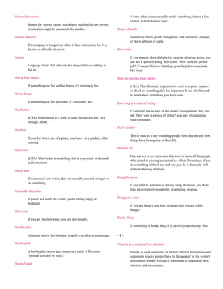 Horses for courses                                                                        A time when someone really needs something, almost a last
                                                                                          chance, is their hour of need.
             Horses for courses means that what is suitable for one person
             or situation might be unsuitable for another.                      House of cards

Hostile takeover                                                                          Something that is poorly thought out and can easily collapse
                                                                                          or fail is a house of cards.
             If a company is bought out when it does not want to be, it is
             known as a hostile takeover.                                       How come

Hot air                                                                                   If you want to show disbelief or surprise about an action, you
                                                                                          can ask a question using 'how come'. How come he got the
             Language that is full of words but means little or nothing is                job? (You can't believe that they gave the job to somebody
             hot air.                                                                     like him)

Hot as blue blazes                                                              How do you like them apples

             If something's as hot as blue blazes, it's extremely hot.                    (USA) This idiomatic expression is used to express surprise
                                                                                          or shock at something that has happened. It can also be used
Hot as Hades                                                                              to boast about something you have done.

             If something's as hot as Hades, it's extremely hot.                How long is a piece of string

Hot button                                                                                If someone has no idea of the answer to a question, they can
                                                                                          ask 'How long is a piece of string?' as a way of indicating
             (USA) A hot button is a topic or issue that people feel very
                                                                                          their ignorance.
             strongly about.
                                                                                How's tricks?
Hot foot
                                                                                          This is used as a way of asking people how they are and how
             If you hot foot it out of a place, you leave very quickly, often
                                                                                          things have been going in their life.
             running.
                                                                                Hue and cry
Hot ticket
                                                                                          Hue and cry is an expression that used to mean all the people
             (USA) A hot ticket is something that is very much in demand
                                                                                          who joined in chasing a criminal or villain. Nowadays, if you
             at the moment.
                                                                                          do something without hue and cry, you do it discreetly and
Hot to trot                                                                               without drawing attention.

             If someone is hot to trot, they are sexually aroused or eager to   Hung the moon
             do something.
                                                                                          If you refer to someone as having hung the moon, you think
Hot under the collar                                                                      they are extremely wonderful, or amazing, or good.

             If you're hot under the collar, you're feeling angry or            Hungry as a bear
             bothered.
                                                                                          If you are hungry as a bear, it means that you are really
Hot water                                                                                 hungry.

             If you get into hot water, you get into trouble.                   Hunky Dory

Hot-blooded                                                                               If something is hunky dory, it is perfectly satisfactory, fine.

             Someone who is hot-blooded is easily excitable or passionate.      ~I~

Hot-headed                                                                      I hereby give notice of my intention

             A hot-headed person gets angry very easily. (The noun                        Hereby is used sometimes in formal, official declarations and
             'hothead' can also be used.)                                                 statements to give greater force to the speaker' or the writer's
                                                                                          affirmation. People will say it sometimes to emphasise their
Hour of need                                                                              sincerity and correctness.
 