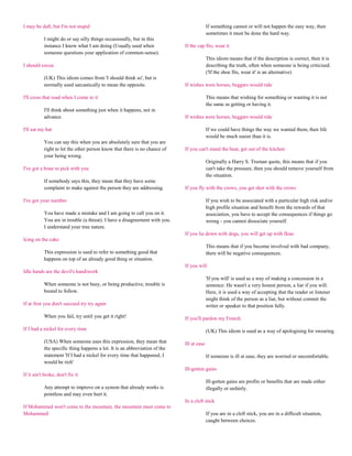 I may be daft, but I'm not stupid                                                         If something cannot or will not happen the easy way, then
                                                                                          sometimes it must be done the hard way.
           I might do or say silly things occasionally, but in this
           instance I know what I am doing (Usually used when               If the cap fits, wear it
           someone questions your application of common-sense).
                                                                                          This idiom means that if the description is correct, then it is
I should cocoa                                                                            describing the truth, often when someone is being criticised.
                                                                                          ('If the shoe fits, wear it' is an alternative)
           (UK) This idiom comes from 'I should think so', but is
           normally used sarcastically to mean the opposite.                If wishes were horses, beggars would ride

I'll cross that road when I come to it                                                    This means that wishing for something or wanting it is not
                                                                                          the same as getting or having it.
           I'll think about something just when it happens, not in
           advance.                                                         If wishes were horses, beggars would ride

I'll eat my hat                                                                           If we could have things the way we wanted them, then life
                                                                                          would be much easier than it is.
           You can say this when you are absolutely sure that you are
           right to let the other person know that there is no chance of    If you can't stand the heat, get out of the kitchen
           your being wrong.
                                                                                          Originally a Harry S. Truman quote, this means that if you
I've got a bone to pick with you                                                          can't take the pressure, then you should remove yourself from
                                                                                          the situation.
           If somebody says this, they mean that they have some
           complaint to make against the person they are addressing.        If you fly with the crows, you get shot with the crows

I've got your number                                                                      If you wish to be associated with a particular high risk and/or
                                                                                          high profile situation and benefit from the rewards of that
           You have made a mistake and I am going to call you on it.                      association, you have to accept the consequences if things go
           You are in trouble (a threat). I have a disagreement with you.                 wrong - you cannot dissociate yourself.
           I understand your true nature.
                                                                            If you lie down with dogs, you will get up with fleas
Icing on the cake
                                                                                          This means that if you become involved with bad company,
           This expression is used to refer to something good that                        there will be negative consequences.
           happens on top of an already good thing or situation.
                                                                            If you will
Idle hands are the devil's handiwork
                                                                                          'If you will' is used as a way of making a concession in a
           When someone is not busy, or being productive, trouble is                      sentence: He wasn't a very honest person, a liar if you will.
           bound to follow.                                                               Here, it is used a way of accepting that the reader or listener
                                                                                          might think of the person as a liar, but without commit the
If at first you don't succeed try try again                                               writer or speaker to that position fully.

           When you fail, try until you get it right!                       If you'll pardon my French

If I had a nickel for every time                                                          (UK) This idiom is used as a way of apologising for swearing.

           (USA) When someone uses this expression, they mean that          Ill at ease
           the specific thing happens a lot. It is an abbreviation of the
           statement 'If I had a nickel for every time that happened, I                   If someone is ill at ease, they are worried or uncomfortable.
           would be rich'
                                                                            Ill-gotten gains
If it ain't broke, don't fix it
                                                                                          Ill-gotten gains are profits or benefits that are made either
           Any attempt to improve on a system that already works is                       illegally or unfairly.
           pointless and may even hurt it.
                                                                            In a cleft stick
If Mohammed won't come to the mountain, the mountain must come to
Mohammed                                                                                  If you are in a cleft stick, you are in a difficult situation,
                                                                                          caught between choices.
 