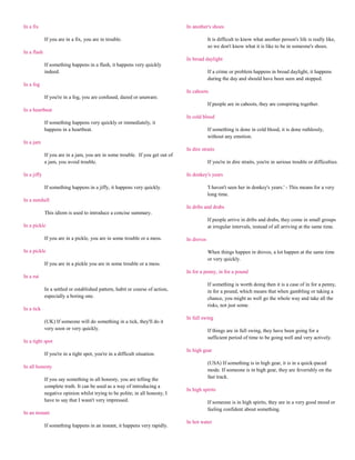 In a fix                                                                       In another's shoes

             If you are in a fix, you are in trouble.                                      It is difficult to know what another person's life is really like,
                                                                                           so we don't know what it is like to be in someone's shoes.
In a flash
                                                                               In broad daylight
             If something happens in a flash, it happens very quickly
             indeed.                                                                       If a crime or problem happens in broad daylight, it happens
                                                                                           during the day and should have been seen and stopped.
In a fog
                                                                               In cahoots
             If you're in a fog, you are confused, dazed or unaware.
                                                                                           If people are in cahoots, they are conspiring together.
In a heartbeat
                                                                               In cold blood
             If something happens very quickly or immediately, it
             happens in a heartbeat.                                                       If something is done in cold blood, it is done ruthlessly,
                                                                                           without any emotion.
In a jam
                                                                               In dire straits
             If you are in a jam, you are in some trouble. If you get out of
             a jam, you avoid trouble.                                                     If you're in dire straits, you're in serious trouble or difficulties.

In a jiffy                                                                     In donkey's years

             If something happens in a jiffy, it happens very quickly.                     'I haven't seen her in donkey's years.' - This means for a very
                                                                                           long time.
In a nutshell
                                                                               In dribs and drabs
             This idiom is used to introduce a concise summary.
                                                                                           If people arrive in dribs and drabs, they come in small groups
In a pickle                                                                                at irregular intervals, instead of all arriving at the same time.

             If you are in a pickle, you are in some trouble or a mess.        In droves

In a pickle                                                                                When things happen in droves, a lot happen at the same time
                                                                                           or very quickly.
             If you are in a pickle you are in some trouble or a mess.
                                                                               In for a penny, in for a pound
In a rut
                                                                                           If something is worth doing then it is a case of in for a penny,
             In a settled or established pattern, habit or course of action,               in for a pound, which means that when gambling or taking a
             especially a boring one.                                                      chance, you might as well go the whole way and take all the
                                                                                           risks, not just some.
In a tick
                                                                               In full swing
             (UK) If someone will do something in a tick, they'll do it
             very soon or very quickly.                                                    If things are in full swing, they have been going for a
                                                                                           sufficient period of time to be going well and very actively.
In a tight spot
                                                                               In high gear
             If you're in a tight spot, you're in a difficult situation.
                                                                                           (USA) If something is in high gear, it is in a quick-paced
In all honesty
                                                                                           mode. If someone is in high gear, they are feverishly on the
             If you say something in all honesty, you are telling the                      fast track.
             complete truth. It can be used as a way of introducing a
                                                                               In high spirits
             negative opinion whilst trying to be polite; in all honesty, I
             have to say that I wasn't very impressed.                                     If someone is in high spirits, they are in a very good mood or
                                                                                           feeling confident about something.
In an instant
                                                                               In hot water
             If something happens in an instant, it happens very rapidly.
 