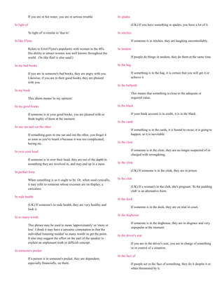 If you are in hot water, you are in serious trouble.             In spades

In light of                                                                            (UK) If you have something in spades, you have a lot of it.

          'In light of' is similar to 'due to'.                            In stitches

In like Flynn                                                                          If someone is in stitches, they are laughing uncontrollably.

          Refers to Errol Flynn's popularity with women in the 40's.       In tandem
          His ability to attract women was well known throughout the
          world. ('In like flint' is also used.)                                       If people do things in tandem, they do them at the same time.

In my bad books                                                            In the bag

          If you are in someone's bad books, they are angry with you.                  If something is in the bag, it is certain that you will get it or
          Likewise, if you are in their good books, they are pleased                   achieve it
          with you.
                                                                           In the ballpark
In my book
                                                                                       This means that something is close to the adequate or
          This idiom means 'in my opinion'.                                            required value.

In my good books                                                           In the black

          If someone is in your good books, you are pleased with or                    If your bank account is in credit, it is in the black.
          think highly of them at the moment.
                                                                           In the cards
In one ear and out the other
                                                                                       If something is in the cards, it is bound to occur, it is going to
          If something goes in one ear and out the other, you forget it                happen, or it is inevitable.
          as soon as you've heard it because it was too complicated,
          boring etc.                                                      In the clear

In over your head                                                                      If someone is in the clear, they are no longer suspected of or
                                                                                       charged with wrongdoing.
          If someone is in over their head, they are out of the depth in
          something they are involved in, and may end up in a mess.        In the clink

In perfect form                                                                        (UK) If someone is in the clink, they are in prison.

          When something is as it ought to be. Or, when used cynically,    In the club
          it may refer to someone whose excesses are on display; a
                                                                                       (UK) If a woman's in the club, she's pregnant. 'In the pudding
          caricature.
                                                                                       club' is an alternative form.
In rude health
                                                                           In the dock
          (UK) If someone's in rude health, they are very healthy and
                                                                                       If someone is in the dock, they are on trial in court.
          look it.
                                                                           In the doghouse
In so many words
                                                                                       If someone is in the doghouse, they are in disgrace and very
          This phrase may be used to mean 'approximately' or 'more or
                                                                                       unpopular at the moment.
          less'. I think it may have a sarcastic connotation in that the
          individual listening needed 'so many words' to get the point.    In the driver's seat
          It also may suggest the effort on the part of the speaker to
          explain an unpleasant truth or difficult concept.                            If you are in the driver's seat, you are in charge of something
                                                                                       or in control of a situation.
In someone's pocket
                                                                           In the face of
          If a person is in someone's pocket, they are dependent,
          especially financially, on them.                                             If people act in the face of something, they do it despite it or
                                                                                       when threatened by it.
 