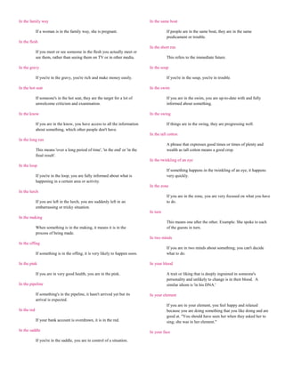 In the family way                                                               In the same boat

             If a woman is in the family way, she is pregnant.                            If people are in the same boat, they are in the same
                                                                                          predicament or trouble.
In the flesh
                                                                                In the short run
             If you meet or see someone in the flesh you actually meet or
             see them, rather than seeing them on TV or in other media.                   This refers to the immediate future.

In the gravy                                                                    In the soup

             If you're in the gravy, you're rich and make money easily.                   If you're in the soup, you're in trouble.

In the hot seat                                                                 In the swim

             If someone's in the hot seat, they are the target for a lot of               If you are in the swim, you are up-to-date with and fully
             unwelcome criticism and examination.                                         informed about something.

In the know                                                                     In the swing

             If you are in the know, you have access to all the information               If things are in the swing, they are progressing well.
             about something, which other people don't have.
                                                                                In the tall cotton
In the long run
                                                                                          A phrase that expresses good times or times of plenty and
             This means 'over a long period of time', 'in the end' or 'in the             wealth as tall cotton means a good crop.
             final result'.
                                                                                In the twinkling of an eye
In the loop
                                                                                          If something happens in the twinkling of an eye, it happens
             If you're in the loop, you are fully informed about what is                  very quickly.
             happening in a certain area or activity.
                                                                                In the zone
In the lurch
                                                                                          If you are in the zone, you are very focused on what you have
             If you are left in the lurch, you are suddenly left in an                    to do.
             embarrassing or tricky situation.
                                                                                In turn
In the making
                                                                                          This means one after the other. Example: She spoke to each
             When something is in the making, it means it is in the                       of the guests in turn.
             process of being made.
                                                                                In two minds
In the offing
                                                                                          If you are in two minds about something, you can't decide
             If something is in the offing, it is very likely to happen soon.             what to do.

In the pink                                                                     In your blood

             If you are in very good health, you are in the pink.                         A trait or liking that is deeply ingrained in someone's
                                                                                          personality and unlikely to change is in their blood. A
In the pipeline                                                                           similar idiom is 'in his DNA.'

             If something's in the pipeline, it hasn't arrived yet but its      In your element
             arrival is expected.
                                                                                          If you are in your element, you feel happy and relaxed
In the red                                                                                because you are doing something that you like doing and are
                                                                                          good at. "You should have seen her when they asked her to
             If your bank account is overdrawn, it is in the red.                         sing; she was in her element."

In the saddle                                                                   In your face

             If you're in the saddle, you are in control of a situation.
 