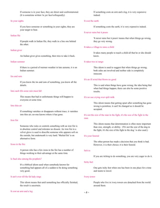 If someone is in your face, they are direct and confrontational.                If something costs an arm and a leg, it is very expensive
            (It is sometime written 'in yer face'colloquially)                              indeed.

In your sights                                                                 It cost the earth

            If you have someone or something in your sights, they are                       If something costs the earth, it is very expensive indeed.
            your target to beat.
                                                                               It never rains but it pours
Indian file
                                                                                            'It never rains but it pours' means that when things go wrong,
            If people walk in Indian file, they walk in a line one behind                   they go very wrong.
            the other.
                                                                               It takes a village to raise a child
Indian giver
                                                                                            It takes many people to teach a child all that he or she should
            An Indian giver gives something, then tries to take it back.                    know.

Indian summer                                                                  It takes two to tango

            If there is a period of warmer weather in late autumn, it is an                 This idiom is used to suggest that when things go wrong,
            Indian summer.                                                                  both sides are involved and neither side is completely
                                                                                            innocent.
Ins and outs
                                                                               It's an ill wind that blows no good
            If you know the ins and outs of something, you know all the
            details.                                                                        This is said when things have gone wrong; the idea being that
                                                                                            when bad things happen, there can also be some positive
Into each life some rain must fall                                                          results.

            This means that bad or unfortunate things will happen to           It's no use crying over spilt milk
            everyone at some time.
                                                                                            This idiom means that getting upset after something has gone
Into thin air                                                                               wrong is pointless; it can't be changed so it should be
                                                                                            accepted.
            If something vanishes or disappears without trace, it vanishes
            into thin air; no-one knows where it has gone.                     It's not the size of the man in the fight, it's the size of the fight in the
                                                                               man
Iron fist
                                                                                            This idiom means that determination is often more important
            Someone who rules or controls something with an iron fist is                    than size, strength, or ability. ('It's not the size of the dog in
            in absolute control and tolerates no dissent. An iron fist in a                 the fight, it's the size of the fight in the dog.' is also used.)
            velvet glove is used to describe someone who appears soft on
            the outside, but underneath is very hard. 'Mailed fist' is an      It's your funeral
            alternative form.
                                                                                            The other person has made a decision that you think is bad.
Irons in the fire                                                                           However, it is their choice; it is their funeral.

            A person who has a few irons in the fire has a number of           Itch to
            things working to their advantage at the same time.
                                                                                            If you are itching to do something, you are very eager to do it.
Is Saul also among the prophets?
                                                                               Itchy feet
            It's a biblical idiom used when somebody known for
            something bad appears all of a sudden to be doing something                     One gets itchy feet when one has been in one place for a time
            very good.                                                                      and wants to travel.

It ain't over till the fat lady sings                                          Ivory tower

            This idiom means that until something has officially finished,                  People who live in ivory towers are detached from the world
            the result is uncertain.                                                        around them.

It cost an arm and a leg                                                       ~J~
 