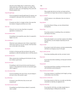 television sitcom 'Happy Days' in which Fonzie, clad in             ~K~
             leather jacket and on water skis, jumps over a shark. That
             episode was widely seen as the beginning of the end for the         Kangaroo court
             formerly popular series.
                                                                                          When people take the law into their own hands and form
Jump through hoops                                                                        courts that are not legal, these are known as kangaroo court.

             If you are prepared to jump through hoops for someone, you          Keen as mustard
             are prepared to make great efforts and sacrifices for them.
                                                                                          (UK) If someone is very enthusiastic, they are as keen as
Jungle out there                                                                          mustard.

             If someone says that it is a jungle out there, they mean that       Keep abreast
             the situation is dangerous and there are no rules.
                                                                                          If you keep abreast of things, you stay informed about
Jury's out                                                                                developments.

             If the jury's out on an issue, then there is no general             Keep at bay
             agreement or consensus on it.
                                                                                          If you keep someone or something at bay, you maintain a
Just around the corner                                                                    safe distance from them.

             If something is just around the corner, then it is expected to      Keep body and soul together
             happen very soon.
                                                                                          If you earn enough to cover your basic expenses, but nothing
Just coming up to                                                                         more than that, you earn enough to keep body and soul
                                                                                          together.
             If the time is just coming up to nine o'clock, it means that it
             will be nine o'clock in a very few seconds. You'll hear them        Keep in touch
             say it on the radio in the morning.
                                                                                          If you keep in touch with someone, you keep communicating
Just deserts                                                                              with them even though you may live far apart.

             If a bad or evil person gets their just deserts, they get the       Keep it under your hat
             punishment or suffer the misfortune that it is felt they deserve.
                                                                                          If you keep something under your hat, you keep it secret.
Just for the heck of it
                                                                                 Keep mum
             When someone does something just for the heck of it, they
             do it without a good reason.                                                 If you keep mum about something, you keep quiet and don't
                                                                                          tell anyone.
Just for the record
                                                                                 Keep posted
             If something is said to be just for the record, the person is
             saying it so that people know but does not necessarily agree                 If you keep posted about something, you keep up-to-date
             with or support it.                                                          with information and developments.

Just in the nick of time                                                         Keep someone at arm's length

             If you do something in the nick of time, you just manage to                  If you keep someone or something at arm's length, you keep
             do it just in time, with seconds to spare.                                   a safe distance away from them.

Just off the boat                                                                Keep someone on their toes

             If someone is just off the boat, they are naive and                          If you keep someone on their toes, you make sure that they
             inexperienced.                                                               concentrate on what they are supposed to do.

Just what the doctor ordered                                                     Keep the wolf at bay

             If something's just what the doctor ordered, it is precisely                 If you keep the wolf at bay, you make enough money to
             what is needed.                                                              avoid going hungry or falling heavily into debt.
 