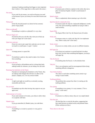 meaning of making something look bigger or more important            Spanner in the works
           than it really is. ('Over-egg' alone is often used in this sense.)            If someone puts or throws a spanner in the works, they ruin a
                                                                                         plan. In American English, 'wrench' is used instead of
Pin money                                                                                'spanner'.
        If you work for pin money, you work not because you need
        to but because it gives you money for extra little luxuries and         Spend a penny
        treats.                                                                          This is a euphemistic idiom meaning to go to the toilet.

Pink pound                                                                      Spoil the ship for a ha'pworth of tar
         In the UK, the pink pound is an idiom for the economic                           If someone spoils the ship for a ha'pworth (halfpenny's worth)
         power of gay people.                                                             of tar, they spoil something completely by trying to make a
                                                                                          small economy.
Plain as a pikestaff
           If something is as plain as a pikestaff, it is very clear.           Square Mile
                                                                                        The Square Mile is the City, the financial area of London.
Pull your finger out!
          If someone tells you to do this, they want you to hurry up.           Sticky end
          ('Get your finger out' is also used.)                                           If someone comes to a sticky end, they die in an unpleasant
                                                                                          way. ('Meet a sticky end' is also used.)
Quart into a pint pot
          If you try to put or get a quart into a pint pot, you try to put      Sticky wicket
          too much in a small space. (1 quart = 2 pints)                                 If you are on a sticky wicket, you are in a difficult situation.

Queer fish                                                                      Stiff upper lip
          A strange person is a queer fish.                                               If you keep your emotions to yourself and don't let others
                                                                                          know how you feel when something bad happens, you keep a
Quids in                                                                                  stiff upper lip.
           If somebody is quids in, they stand to make a lot of money
           from something.                                                      Take the biscuit
                                                                                          If something takes the biscuit, it is the absolute limit.
Rake over old coals
         If you go back to old problems and try to bring them back,             Tally ho!
         making trouble for someone, you are raking over old coals.                         This is an exclamation used for encouragement before doing
                                                                                            something difficult or dangerous.
Rearrange the deckchairs on the Titanic
         If people are rearranging the deckchairs on the Titanic, they          Tears before bedtime
         are making small changes that will have no effect as the                         This idiom is used when something seems certain to go
         project, company, etc, is in very serious trouble.                               wrong or cause trouble.

Right royal                                                                     Teething problems
         A right royal night out would be an extremely exciting,                         The problems that a project has when it is starting are the
         memorable and fun one.                                                          teething problems.

See you anon                                                                    Ten a penny
         If somebody says this when leaving, they expect to see you                      If something is ten a penny, it is very common. ("Two a
         again soon.                                                                     penny" is also used.)

Send someone to Coventry                                                        Thick as mince
        If you send someone to Coventry, you refuse to talk to them                      If someone is as thick as mince, they are very stupid indeed.
        or co-operate with them.
                                                                                Thin blue line
Shanks's pony                                                                             The thin blue line is a term for the police, suggesting that
          If you go somewhere by Shanks's pony, you walk there.                           they stand between an ordered society and potential chaos.
                                                                                          (Police uniforms are blue.)
Sound as a pound
         if something is as sound as a pound, it is very good or                Three sheets in the wind
         reliable.
 