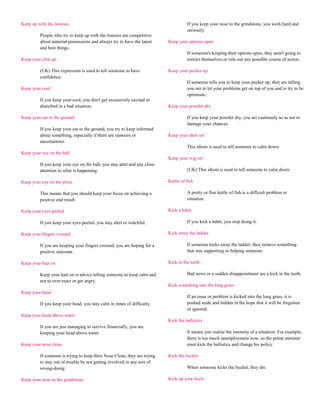 Keep up with the Joneses                                                            If you keep your nose to the grindstone, you work hard and
                                                                                    seriously.
         People who try to keep up with the Joneses are competitive
         about material possessions and always try to have the latest     Keep your options open
         and best things.
                                                                                    If someone's keeping their options open, they aren't going to
Keep your chin up                                                                   restrict themselves or rule out any possible course of action.

         (UK) This expression is used to tell someone to have             Keep your pecker up
         confidence.
                                                                                    If someone tells you to keep your pecker up, they are telling
Keep your cool                                                                      you not to let your problems get on top of you and to try to be
                                                                                    optimistic.
         If you keep your cool, you don't get excessively excited or
         disturbed in a bad situation.                                    Keep your powder dry

Keep your ear to the ground                                                         If you keep your powder dry, you act cautiously so as not to
                                                                                    damage your chances.
         If you keep your ear to the ground, you try to keep informed
         about something, especially if there are rumours or              Keep your shirt on!
         uncertainties.
                                                                                    This idiom is used to tell someone to calm down.
Keep your eye on the ball
                                                                          Keep your wig on!
         If you keep your eye on the ball, you stay alert and pay close
         attention to what is happening.                                            (UK) This idiom is used to tell someone to calm down.

Keep your eye on the prize                                                Kettle of fish

         This means that you should keep your focus on achieving a                  A pretty or fine kettle of fish is a difficult problem or
         positive end result.                                                       situation.

Keep your eyes peeled                                                     Kick a habit

         If you keep your eyes peeled, you stay alert or watchful.                  If you kick a habit, you stop doing it.

Keep your fingers crossed                                                 Kick away the ladder

         If you are keeping your fingers crossed, you are hoping for a              If someone kicks away the ladder, they remove something
         positive outcome.                                                          that was supporting or helping someone.

Keep your hair on                                                         Kick in the teeth

         Keep your hair on is advice telling someone to keep calm and               Bad news or a sudden disappointment are a kick in the teeth.
         not to over-react or get angry.
                                                                          Kick something into the long grass
Keep your head
                                                                                    If an issue or problem is kicked into the long grass, it is
         If you keep your head, you stay calm in times of difficulty.               pushed aside and hidden in the hope that it will be forgotten
                                                                                    or ignored.
Keep your head above water
                                                                          Kick the ballistics
         If you are just managing to survive financially, you are
         keeping your head above water.                                             It means you realise the intensity of a situation. For example,
                                                                                    there is too much unemployment now, so the prime minister
Keep your nose clean                                                                must kick the ballistics and change his policy.

         If someone is trying to keep their Nose Clean, they are trying   Kick the bucket
         to stay out of trouble by not getting involved in any sort of
         wrong-doing.                                                               When someone kicks the bucket, they die.

Keep your nose to the grindstone                                          Kick up your heels
 