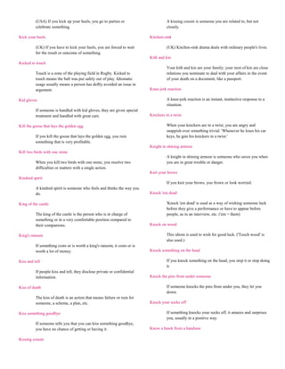 (USA) If you kick up your heels, you go to parties or                      A kissing cousin is someone you are related to, but not
          celebrate something.                                                       closely.

Kick your heels                                                            Kitchen-sink

          (UK) If you have to kick your heels, you are forced to wait                (UK) Kitchen-sink drama deals with ordinary people's lives.
          for the result or outcome of something.
                                                                           Kith and kin
Kicked to touch
                                                                                     Your kith and kin are your family; your next of kin are close
          Touch is a zone of the playing field in Rugby. Kicked to                   relations you nominate to deal with your affairs in the event
          touch means the ball was put safely out of play. Idiomatic                 of your death on a document, like a passport.
          usage usually means a person has deftly avoided an issue in
          argument.                                                        Knee-jerk reaction

Kid gloves                                                                           A knee-jerk reaction is an instant, instinctive response to a
                                                                                     situation.
          If someone is handled with kid gloves, they are given special
          treatment and handled with great care.                           Knickers in a twist

Kill the goose that lays the golden egg                                              When your knickers are in a twist, you are angry and
                                                                                     snappish over something trivial. 'Whenever he loses his car
          If you kill the goose that lays the golden egg, you ruin                   keys, he gets his knickers in a twist.'
          something that is very profitable.
                                                                           Knight in shining armour
Kill two birds with one stone
                                                                                     A knight in shining armour is someone who saves you when
          When you kill two birds with one stone, you resolve two                    you are in great trouble or danger.
          difficulties or matters with a single action.
                                                                           Knit your brows
Kindred spirit
                                                                                     If you knit your brows, you frown or look worried.
          A kindred spirit is someone who feels and thinks the way you
          do.                                                              Knock 'em dead

King of the castle                                                                   'Knock 'em dead' is used as a way of wishing someone luck
                                                                                     before they give a performance or have to appear before
          The king of the castle is the person who is in charge of                   people, as in an interview, etc. ('em = them)
          something or in a very comfortable position compared to
          their companions.                                                Knock on wood

King's ransom                                                                        This idiom is used to wish for good luck. ('Touch wood' is
                                                                                     also used.)
          If something costs or is worth a king's ransom, it costs or is
          worth a lot of money.                                            Knock something on the head

Kiss and tell                                                                        If you knock something on the head, you stop it or stop doing
                                                                                     it.
          If people kiss and tell, they disclose private or confidential
          information.                                                     Knock the pins from under someone

Kiss of death                                                                        If someone knocks the pins from under you, they let you
                                                                                     down.
          The kiss of death is an action that means failure or ruin for
          someone, a scheme, a plan, etc.                                  Knock your socks off

Kiss something goodbye                                                               If something knocks your socks off, it amazes and surprises
                                                                                     you, usually in a positive way.
          If someone tells you that you can kiss something goodbye,
          you have no chance of getting or having it.                      Know a hawk from a handsaw

Kissing cousin
 