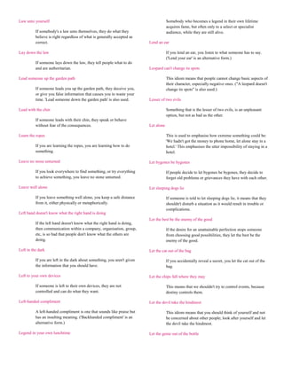 Law unto yourself                                                                     Somebody who becomes a legend in their own lifetime
                                                                                      acquires fame, but often only to a select or specialist
          If somebody's a law unto themselves, they do what they                      audience, while they are still alive.
          believe is right regardless of what is generally accepted as
          correct.                                                        Lend an ear

Lay down the law                                                                      If you lend an ear, you listen to what someone has to say.
                                                                                      ('Lend your ear' is an alternative form.)
          If someone lays down the law, they tell people what to do
          and are authoritarian.                                          Leopard can't change its spots

Lead someone up the garden path                                                       This idiom means that people cannot change basic aspects of
                                                                                      their character, especially negative ones. ("A leopard doesn't
          If someone leads you up the garden path, they deceive you,                  change its spots" is also used.)
          or give you false information that causes you to waste your
          time. 'Lead someone down the garden path' is also used.         Lesser of two evils

Lead with the chin                                                                    Something that is the lesser of two evils, is an unpleasant
                                                                                      option, but not as bad as the other.
          If someone leads with their chin, they speak or behave
          without fear of the consequences.                               Let alone

Learn the ropes                                                                       This is used to emphasise how extreme something could be:
                                                                                      'We hadn't got the money to phone home, let alone stay in a
          If you are learning the ropes, you are learning how to do                   hotel.' This emphasises the utter impossibility of staying in a
          something.                                                                  hotel.

Leave no stone unturned                                                   Let bygones be bygones

          If you look everywhere to find something, or try everything                 If people decide to let bygones be bygones, they decide to
          to achieve something, you leave no stone unturned.                          forget old problems or grievances they have with each other.

Leave well alone                                                          Let sleeping dogs lie

          If you leave something well alone, you keep a safe distance                 If someone is told to let sleeping dogs lie, it means that they
          from it, either physically or metaphorically.                               shouldn't disturb a situation as it would result in trouble or
                                                                                      complications.
Left hand doesn't know what the right hand is doing
                                                                          Let the best be the enemy of the good
          If the left hand doesn't know what the right hand is doing,
          then communication within a company, organisation, group,                   If the desire for an unattainable perfection stops someone
          etc, is so bad that people don't know what the others are                   from choosing good possibilities, they let the best be the
          doing.                                                                      enemy of the good.

Left in the dark                                                          Let the cat out of the bag

          If you are left in the dark about something, you aren't given               If you accidentally reveal a secret, you let the cat out of the
          the information that you should have.                                       bag.

Left to your own devices                                                  Let the chips fall where they may

          If someone is left to their own devices, they are not                       This means that we shouldn't try to control events, because
          controlled and can do what they want.                                       destiny controls them.

Left-handed compliment                                                    Let the devil take the hindmost

          A left-handed compliment is one that sounds like praise but                 This idiom means that you should think of yourself and not
          has an insulting meaning. ('Backhanded compliment' is an                    be concerned about other people; look after yourself and let
          alternative form.)                                                          the devil take the hindmost.

Legend in your own lunchtime                                              Let the genie out of the bottle
 