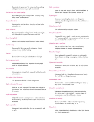 If people let the genie out of the bottle, they let something      Light years ahead
          bad happen that cannot be put right or controlled.
                                                                                       If you are light years ahead of others, you are a long way in
Let the grass grow round your feet                                                     front of them in terms of development, success, etc.

          If you let the grass grow round your feet, you delay doing         Lightning rod
          things instead of taking action.
                                                                                       Someone or something that attracts a lot of negative
Let your hair down                                                                     comment, often diverting attention from other problems, is a
                                                                                       lightning rod.
          If someone lets their hair down, they relax and stop feeling
          inhibited or shy.                                                  Like a bat out of hell

Letter of the law                                                                      This expression means extremely quickly.

          If people interpret laws and regulations strictly, ignoring the    Like a beached whale
          ideas behind them, they follow the letter of the law.
                                                                                       Once a whale is on a beach, it cannot get back into the easily,
Level playing field                                                                    so if you are completely stuck somewhere and can't get away,
                                                                                       you are stranded like a beached whale.
          If there's a level playing field everybody is treated equally.
                                                                             Like a bear with a sore head
Lie like a rug
                                                                                       (UK) If someone's like a bear with a sore head, they
          If someone lies like a rug, they lie to the point where it                   complain a lot and are unhappy about something.
          becomes obvious that they're lying.
                                                                             Like a bull at a gate
Lie low
                                                                                       If you tackle a job very quickly, without any real thought
          If someone lies low, they try not to be found or caught.                     about what you are doing, you are going at it like a bull at a
                                                                                       gate.
Lie through your teeth
                                                                             Like a cat on hot bricks
          Someone who is always lying, regardless of what people
          know, lies through their teeth.                                              If someone is like a cat on hot bricks, they are very nervous
                                                                                       or excited.
Life and limb
                                                                             Like a cat that got the cream
          When people risk life and limb, they could be killed or suffer
          serious injuries.                                                            If someone looks very pleased with themselves and happy,
                                                                                       they look like a cat that got the cream.
Life is just a bowl of cherries
                                                                             Like a duck to water
          This idiom means that life is simple and pleasant.
                                                                                       If someone has a natural talent for something and enjoys it,
Light at the end of the tunnel                                                         they take to it like a duck to water.

          If you can see light at the end of the tunnel, then you can see    Like a fish needs a bicycle
          some signs of hope in the future, though things are difficult at
          the moment.                                                                  If someone needs something like a Fish Needs a Bicycle,
                                                                                       they do not need it at all, originally a feminist slogan: A
Light bulb moment                                                                      woman needs a man like a fish needs a bicycle.

          A light bulb moment is when you have a sudden realisation          Like a fish out of water
          about something, like the light bulbs used to indicate an idea
          in cartoons.                                                                 If someone feels like a fish out of water, they are very
                                                                                       uncomfortable in the situation they are in.
Light on your feet
                                                                             Like a hawk
          If someone is light on their feet, they can move quickly and
          are agile.                                                                   If you watch something or someone like a hawk, you observe
                                                                                       very closely and carefully.
 
