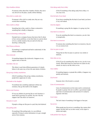 Like a headless chicken                                                      Like taking candy from a baby

          If someone rushes about like a headless chicken, they move                   (USA) If something is like taking candy from a baby, it is
          very fast all over the place, usually without thinking.                      very easy to do.

Like a kid in a candy store                                                  Like the back of your hand

          If someone is like a kid in a candy store, they are very                     If you know something like the back of your hand, you know
          excited about something.                                                     it very well indeed.

Like a moth to a flame                                                       Like the clappers

          Something that is like a moth to a flame is attracted to                     If something is going like the clappers, it is going very fast.
          something that is deadly or dangerous.
                                                                             Like there's no tomorrow
Like a rat deserting a sinking ship
                                                                                       If you do something like there's no tomorrow, you do it fast
          If people leave a company because they know that it's about                  or energetically.
          to have serious problems, or turn their back on a person about
          to be in a similar situation, they are said to be like rats        Like there's no tomorrow
          deserting a sinking ship.
                                                                                       If someone does something like there's no tomorrow, they do
Like Chinese arithmetic                                                                it to an extreme level.

          If something is complicated and hard to understand, it's like      Like two peas in a pod
          Chinese arithmetic.
                                                                                       Things that are like two peas in a pod are very similar or
Like clockwork                                                                         identical,

          If something happens like clockwork, it happens at very            Like white on rice
          regular times or intervals.
                                                                                       (USA) If you do something like white on rice, you do it very
Like father, like son                                                                  closely: When Bob found out I had front row tickets for the
                                                                                       concert, he stuck to me like white on rice.
          This idiom is used when different generations of a family
          behave in the same way or have the same talents of defects.        Like wildfire

Like giving a donkey strawberries                                                      If something happens or spreads like wildfire, it happens very
                                                                                       quickly and intensely.
          (UK) If something is like giving a donkey strawberries,
          people fail to appreciate its value.                               Lily-livered

Like lambs to the slaughter                                                            Someone who is lily-livered is a coward.

          If somebody does something unpleasant without any                  Lines of communication
          resistance, they go like lambs to the slaughter.
                                                                                       Lines of communication are the routes used to communicate
Like no one's business                                                                 by people or groups who are in conflict; a government might
                                                                                       open lines of communication with terrorists if it wished to
          If I say my children are growing like no one's business, it                  negotiate with them.
          means they're growing very quickly. See also 'Like the
          clappers' and 'Like there's no tomorrow'.                          Lion's share

Like peas in a pod                                                                     The lion's share of something is the biggest or best part.

          If people or things are like peas in a pod, they look identical.   Lip service

Like pulling teeth                                                                     When people pay lip service to something, they express their
                                                                                       respect, but they don't act on their words, so the respect is
          If something if like pulling teeth, it is very difficult,                    hollow and empty.
          especially if trying to extract information or to get a straight
          answer from someone.                                               Little pitchers have big ears
 