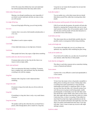 (USA) This means that children hear more and understand                    'Long time no see' means that the speaker has not seen that
            the world around them better than many adults realize.                     person for a long time.

Little strokes fell great oaks                                               Look after number 1

            Meaning: even though something may seem impossible, if                     You are number one, so this idiom means that you should
            you break it up into small parts and take one step at a time,              think about yourself first, rather than worrying about other
            you will succeed.                                                          people.

Live high off the hog                                                        Look after the pennies and the pounds will look after themselves

            If you are living high off the hog, you are living lavishly.               (UK) If you look after the pennies, the pounds will look after
                                                                                       themselves, meaning that if someone takes care not to waste
Live wire                                                                              small amounts of money, they will accumulate capital. ('Look
                                                                                       after the pence and the pounds will look after themselves' is
            A person who is very active, both mentally and physically, is              an alternative form of this idiom.)
            a live wire.
                                                                             Look before you leap
Lo and behold
                                                                                       This idiom means that you should think carefully about the
            This phrase is used to express surprise.                                   possible results or consequences before doing something.

Loan shark                                                                   Look on the bright side

            A loan shark lends money at very high rates of interest.                   If you look on the bright side, you try to see things in an
                                                                                       optimistic way, especially when something has gone wrong.
Lock horns
                                                                             Look out for number one
            When people lock horns, they argue or fight about something.
                                                                                       If you look out for number one, you take care of yourself and
Lock the stable door after the horse has bolted
                                                                                       your interests, rather than those of other people.
            If someone takes action too late, they do this; there is no
                                                                             Look what the cat dragged in
            reason to lock an empty stable.
                                                                                       This idiom is used when someone arrives somewhere looking
Lock, stock and barrel
                                                                                       a mess or flustered and bothered.
            This is an expressions that means 'everything'; if someone
                                                                             Loose cannon
            buys a company lock, stock and barrel, they buy absolutely
            everything to do with the company.                                         A person who is very difficult to control and unpredictable is
                                                                                       a loose cannon.
Long face
                                                                             Loose lips sink ships
            Someone with a long face is sad or depressed about
            something.                                                                 To have loose lips means to have a big mouth, susceptible to
                                                                                       talking about everything and everyone. Sinking ships refers
Long in the tooth
                                                                                       to anything from small acquaintances to long and hearty
            If someone is long in the tooth, they are a bit too old to do              relationships (with friends or a significant other). So when
            something.                                                                 one says loose lips sink ships, one is basically saying if you
                                                                                       can't shut up you are going to end hurting people, usually
Long shot                                                                              psychologically or emotionally.Loose lips sink ships comes
                                                                                       from World War I and/or WWII, when sailors on leave from
            If something is a long shot, there is only a very small chance             their ships might talk about what ship they sailed on or where
            of success.                                                                it had come from, or where it was going. If they talked too
                                                                                       much (had 'loose lips') they might accidentally provide the
Long time no hear                                                                      enemy with anecdotal information that might later cause their
                                                                                       ship to be tracked, and bombed and sunk, hence 'Loose lips
            The speaker could say this when they have not heard from a                 sink ships.' Later, it came to mean any excessive talk might
            person, either through phone calls or emails for a long time.              sabotage a project.

Long time no see                                                             Lord love a duck
 